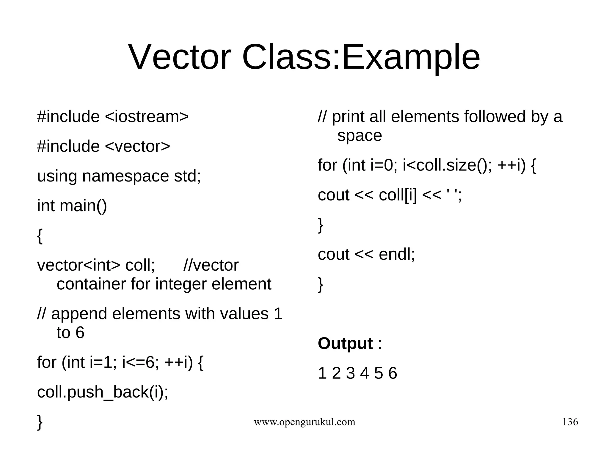 Vector Class:Example
#include <iostream>                     // print all elements followed by a
                                            space
#include <vector>
                                        for (int i=0; i<coll.size(); ++i) {
using namespace std;
                                        cout << coll[i] << ' ';
int main()
                                        }
{
                                        cout << endl;
vector<int> coll;   //vector
  container for integer element         }
// append elements with values 1
    to 6
                                        Output :
for (int i=1; i<=6; ++i) {
                                        123456
coll.push_back(i);
}                            www.opengurukul.com                              136
 
