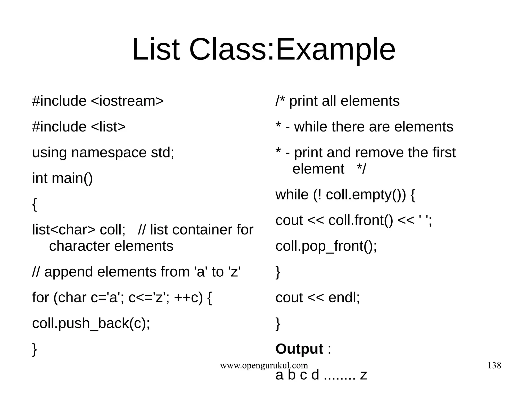 List Class:Example
#include <iostream>                          /* print all elements
#include <list>                              * - while there are elements
using namespace std;                         * - print and remove the first
                                                 element */
int main()
                                             while (! coll.empty()) {
{
                                             cout << coll.front() << ' ';
list<char> coll; // list container for
    character elements                       coll.pop_front();
// append elements from 'a' to 'z'           }
for (char c='a'; c<='z'; ++c) {              cout << endl;
coll.push_back(c);                           }
}                                            Output :
                                  www.opengurukul.com                         138
                                             a b c d ........ z
 