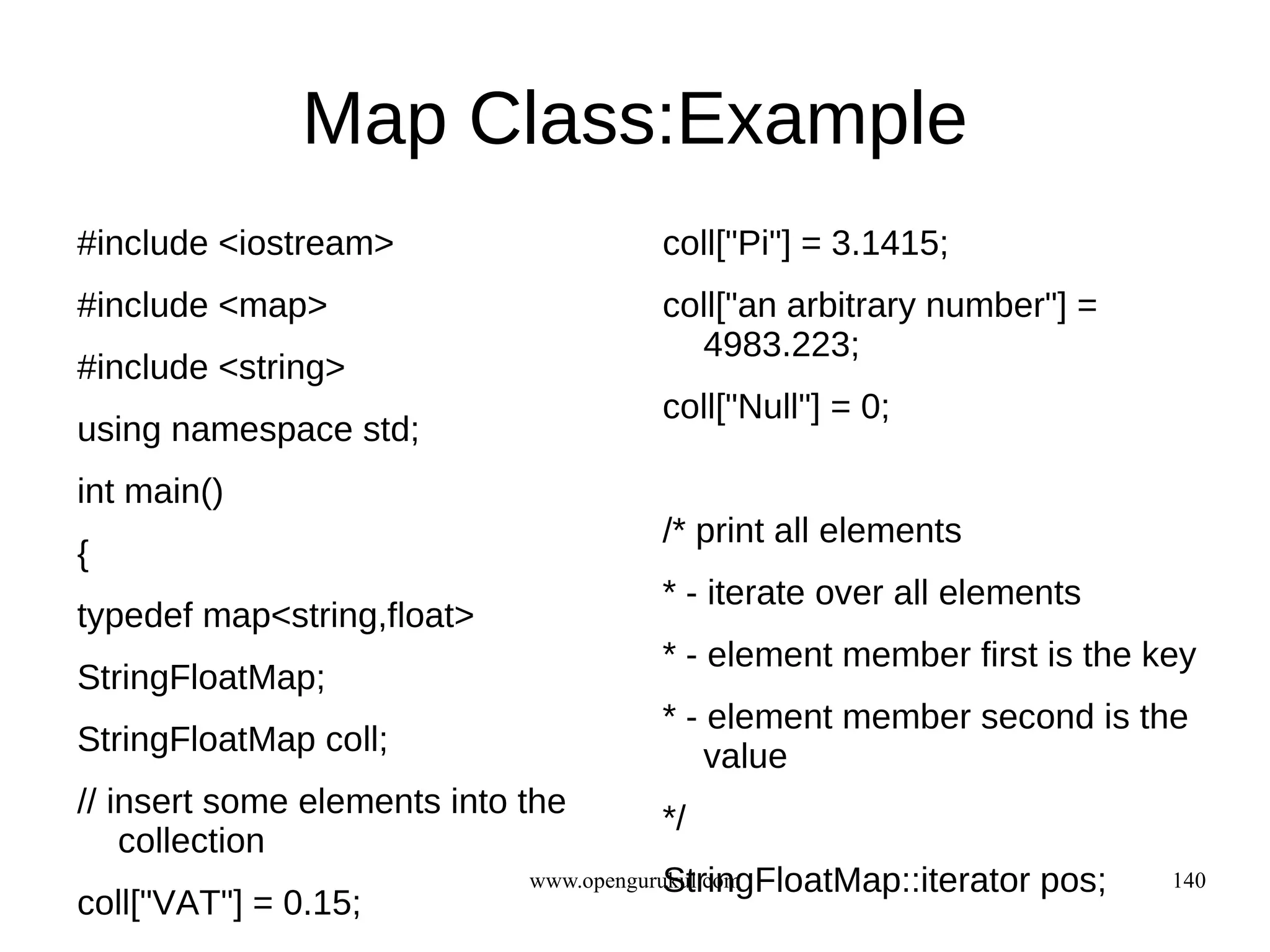 Map Class:Example
#include <iostream>                   coll["Pi"] = 3.1415;
#include <map>                        coll["an arbitrary number"] =
                                        4983.223;
#include <string>
                                      coll["Null"] = 0;
using namespace std;
int main()
                                      /* print all elements
{
                                      * - iterate over all elements
typedef map<string,float>
                                      * - element member first is the key
StringFloatMap;
                                      * - element member second is the
StringFloatMap coll;                      value
// insert some elements into the      */
    collection
                                         StringFloatMap::iterator
                             www.opengurukul.com                    pos;   140
coll["VAT"] = 0.15;
 