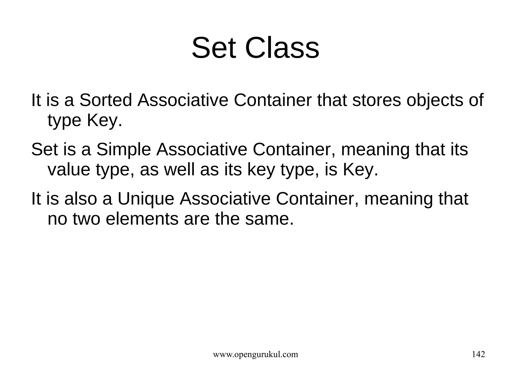 Set Class
It is a Sorted Associative Container that stores objects of
   type Key.
Set is a Simple Associative Container, meaning that its
 value type, as well as its key type, is Key.
It is also a Unique Associative Container, meaning that
   no two elements are the same.




                       www.opengurukul.com                142
 