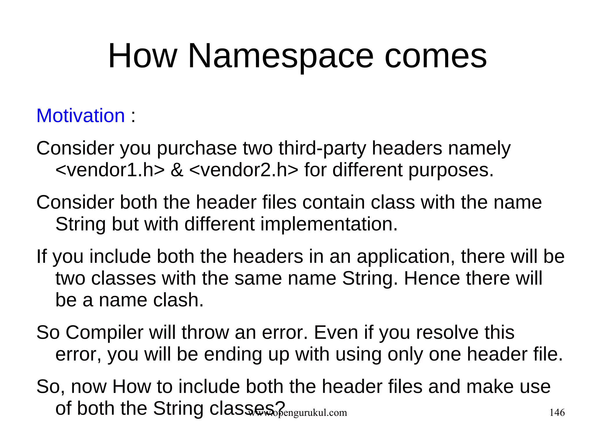 How Namespace comes
Motivation :
Consider you purchase two third-party headers namely
 <vendor1.h> & <vendor2.h> for different purposes.
Consider both the header files contain class with the name
 String but with different implementation.
If you include both the headers in an application, there will be
   two classes with the same name String. Hence there will
   be a name clash.
So Compiler will throw an error. Even if you resolve this
  error, you will be ending up with using only one header file.
So, now How to include both the header files and make use
  of both the String classes?
                         www.opengurukul.com             146
 