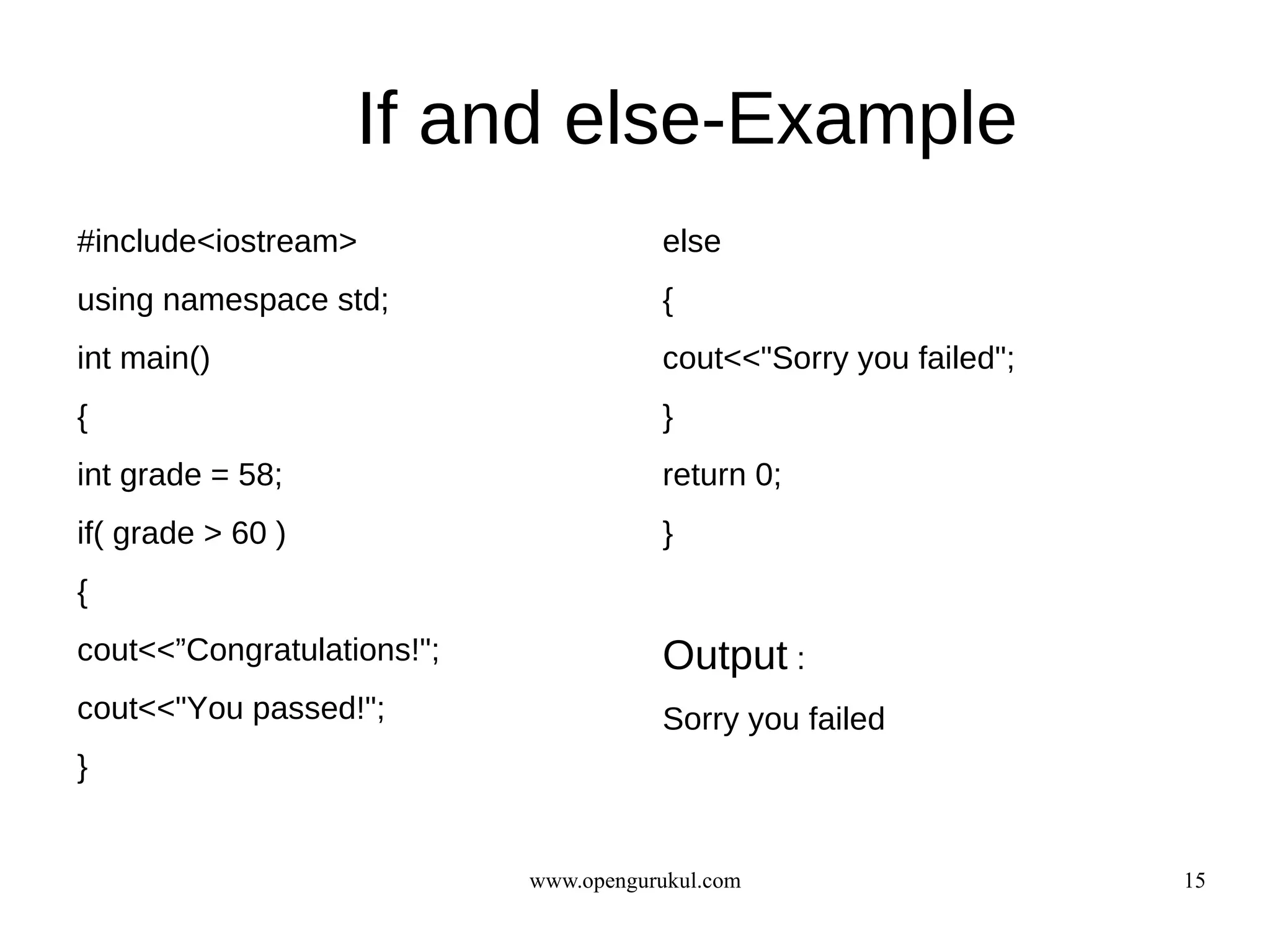 If and else-Example
#include<iostream>                     else
using namespace std;                   {
int main()                             cout<<"Sorry you failed";
{                                      }
int grade = 58;                        return 0;
if( grade > 60 )                       }
{
cout<<”Congratulations!";              Output :
cout<<"You passed!";                   Sorry you failed
}


                            www.opengurukul.com                    15
 