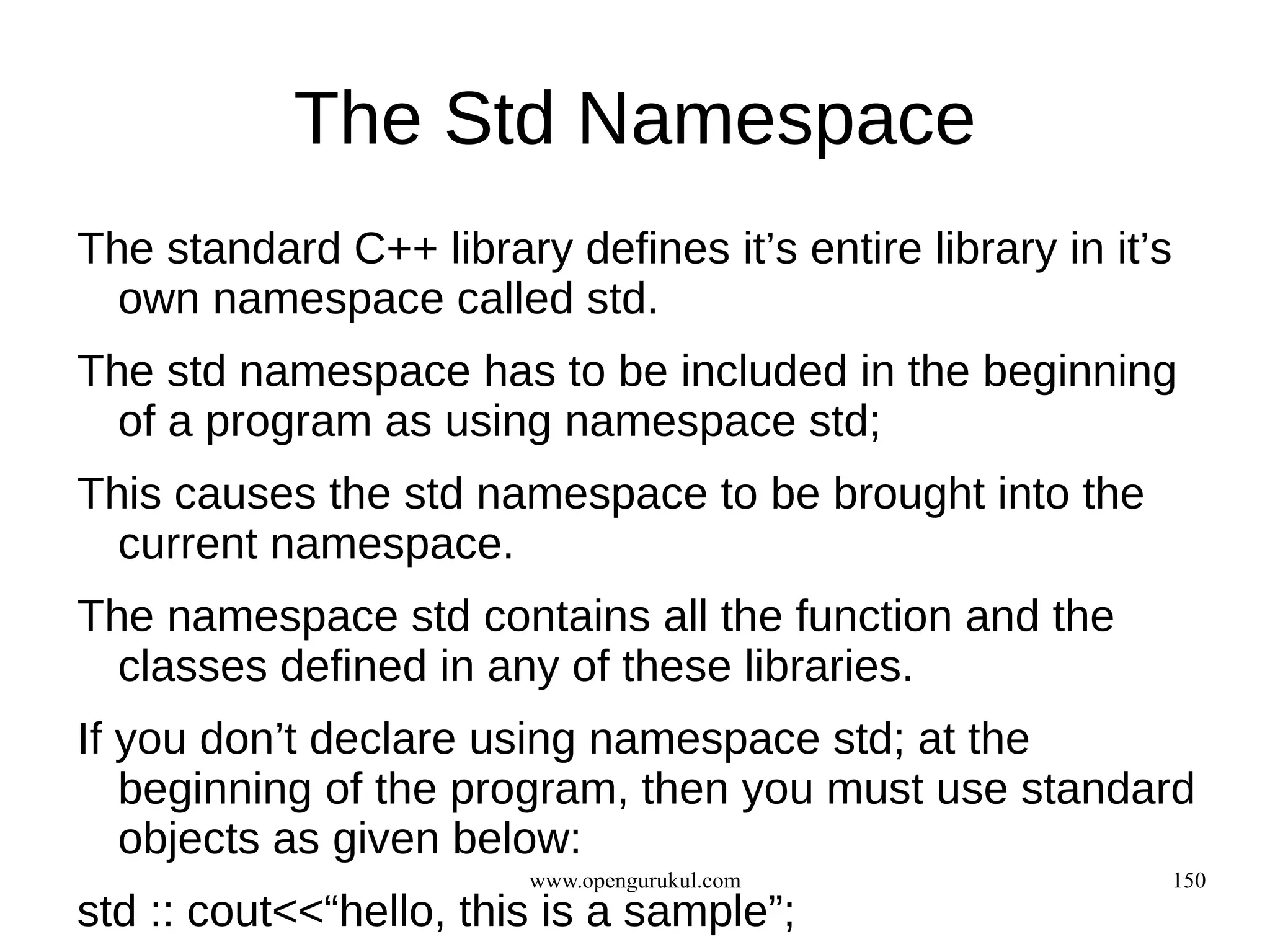 The Std Namespace
The standard C++ library defines it’s entire library in it’s
  own namespace called std.
The std namespace has to be included in the beginning
  of a program as using namespace std;
This causes the std namespace to be brought into the
  current namespace.
The namespace std contains all the function and the
  classes defined in any of these libraries.
If you don’t declare using namespace std; at the
   beginning of the program, then you must use standard
   objects as given below:
                        www.opengurukul.com                    150
std :: cout<<“hello, this is a sample”;
 