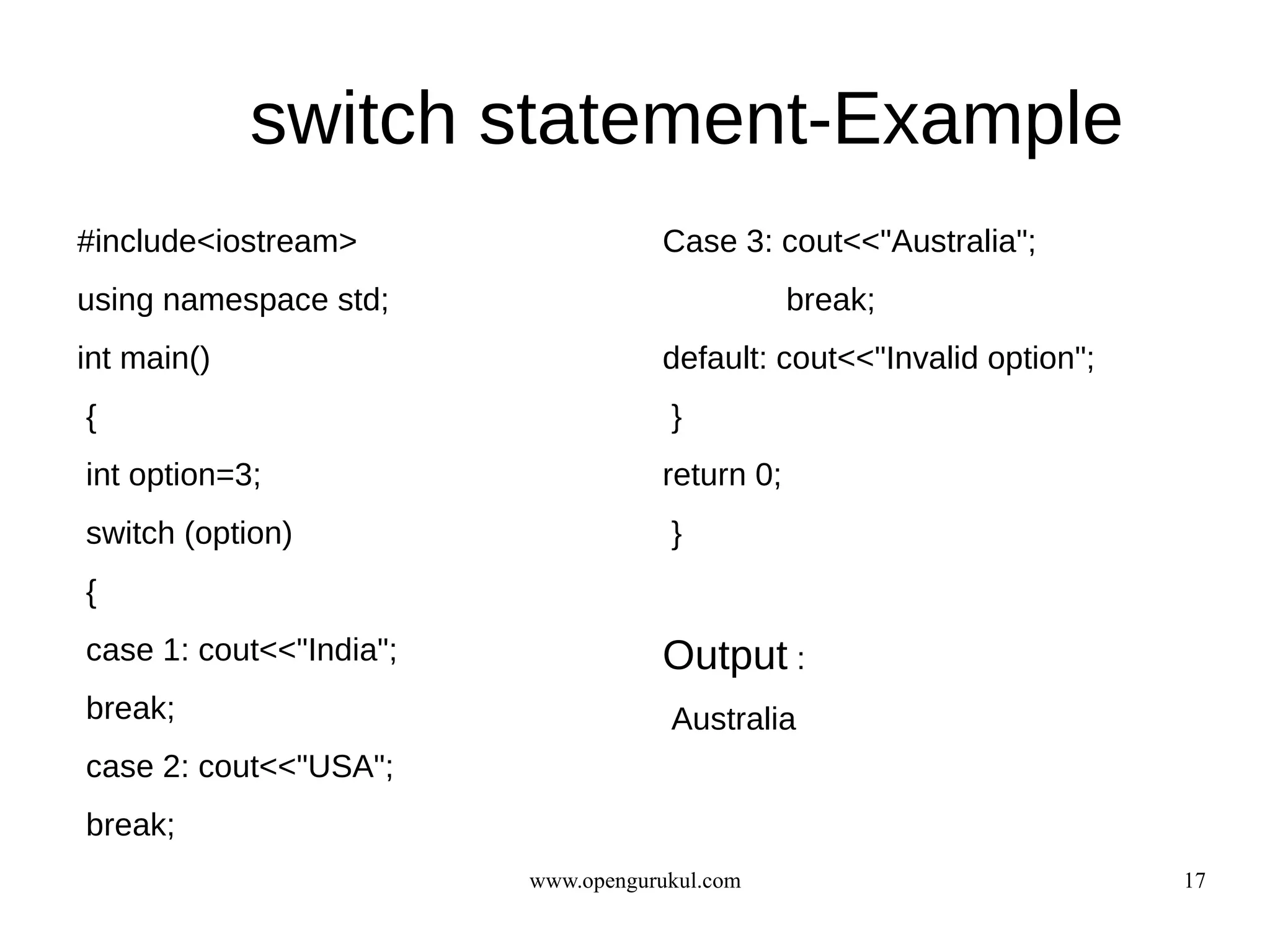 switch statement-Example
#include<iostream>                  Case 3: cout<<"Australia";
using namespace std;                            break;
int main()                          default: cout<<"Invalid option";
{                                    }
int option=3;                       return 0;
switch (option)                      }
{
case 1: cout<<"India";              Output :
break;                               Australia
case 2: cout<<"USA";
break;
                         www.opengurukul.com                           17
 