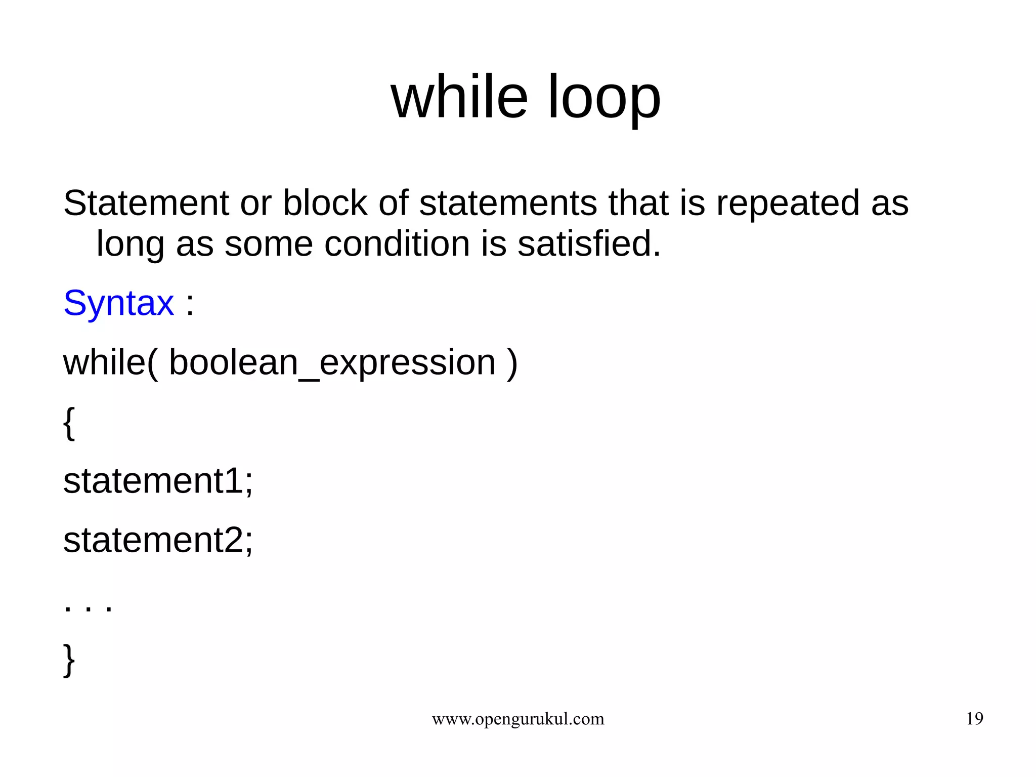 while loop
Statement or block of statements that is repeated as
  long as some condition is satisfied.
Syntax :
while( boolean_expression )
{
statement1;
statement2;
...
}
                      www.opengurukul.com              19
 