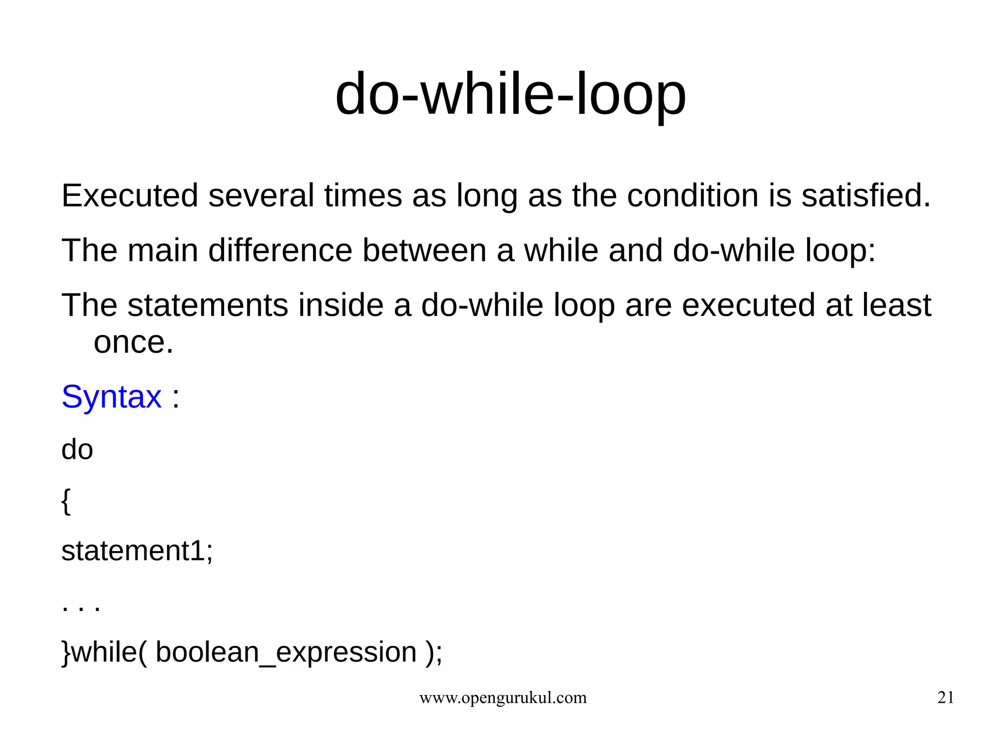 do-while-loop
Executed several times as long as the condition is satisfied.
The main difference between a while and do-while loop:
The statements inside a do-while loop are executed at least
  once.
Syntax :
do
{
statement1;
...
}while( boolean_expression );
                           www.opengurukul.com                  21
 