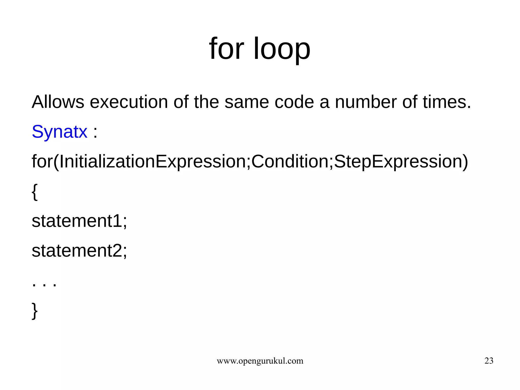 for loop
Allows execution of the same code a number of times.
Synatx :
for(InitializationExpression;Condition;StepExpression)
{
statement1;
statement2;
...
}

                      www.opengurukul.com                23
 