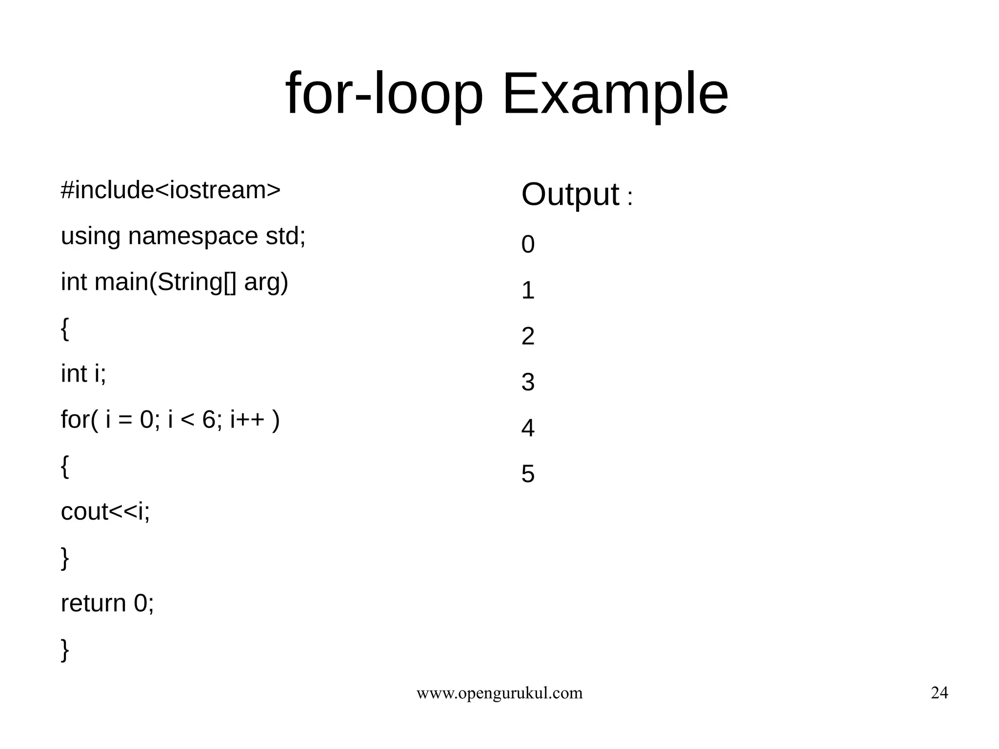 for-loop Example
#include<iostream>                        Output :
using namespace std;                      0
int main(String[] arg)                    1
{                                         2
int i;                                    3
for( i = 0; i < 6; i++ )                  4
{                                         5
cout<<i;
}
return 0;
}
                               www.opengurukul.com   24
 
