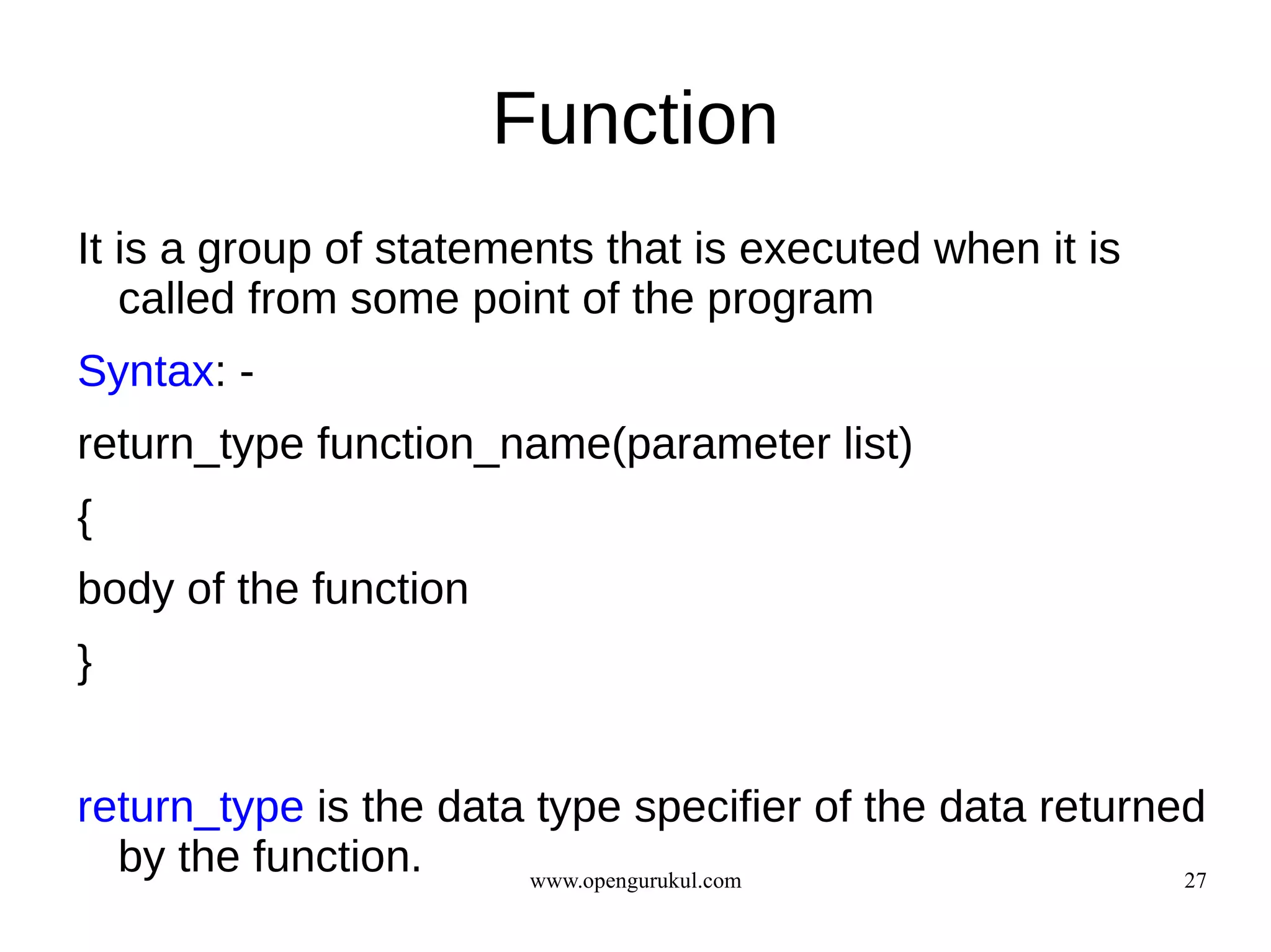 Function
It is a group of statements that is executed when it is
   called from some point of the program
Syntax: -
return_type function_name(parameter list)
{
body of the function
}


return_type is the data type specifier of the data returned
  by the function.     www.opengurukul.com                27
 