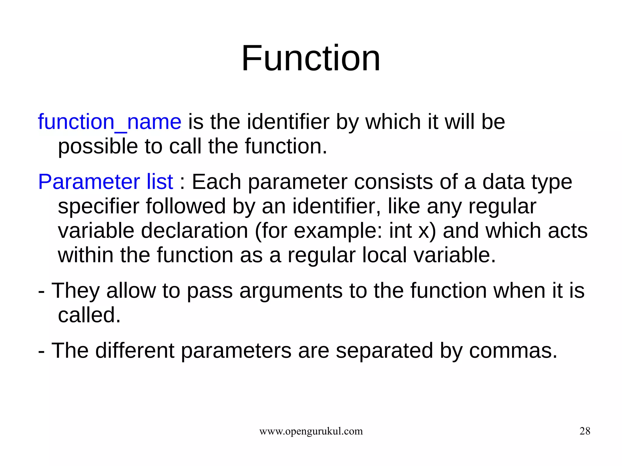 Function
function_name is the identifier by which it will be
  possible to call the function.
Parameter list : Each parameter consists of a data type
 specifier followed by an identifier, like any regular
 variable declaration (for example: int x) and which acts
 within the function as a regular local variable.
- They allow to pass arguments to the function when it is
  called.
- The different parameters are separated by commas.


                        www.opengurukul.com             28
 