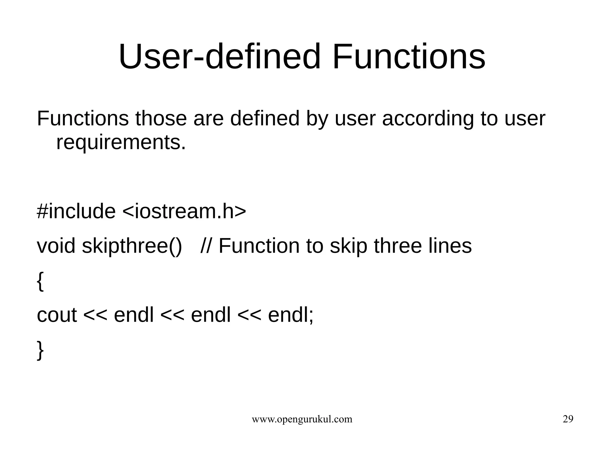 User-defined Functions
Functions those are defined by user according to user
  requirements.


#include <iostream.h>
void skipthree() // Function to skip three lines
{
cout << endl << endl << endl;
}


                        www.opengurukul.com             29
 