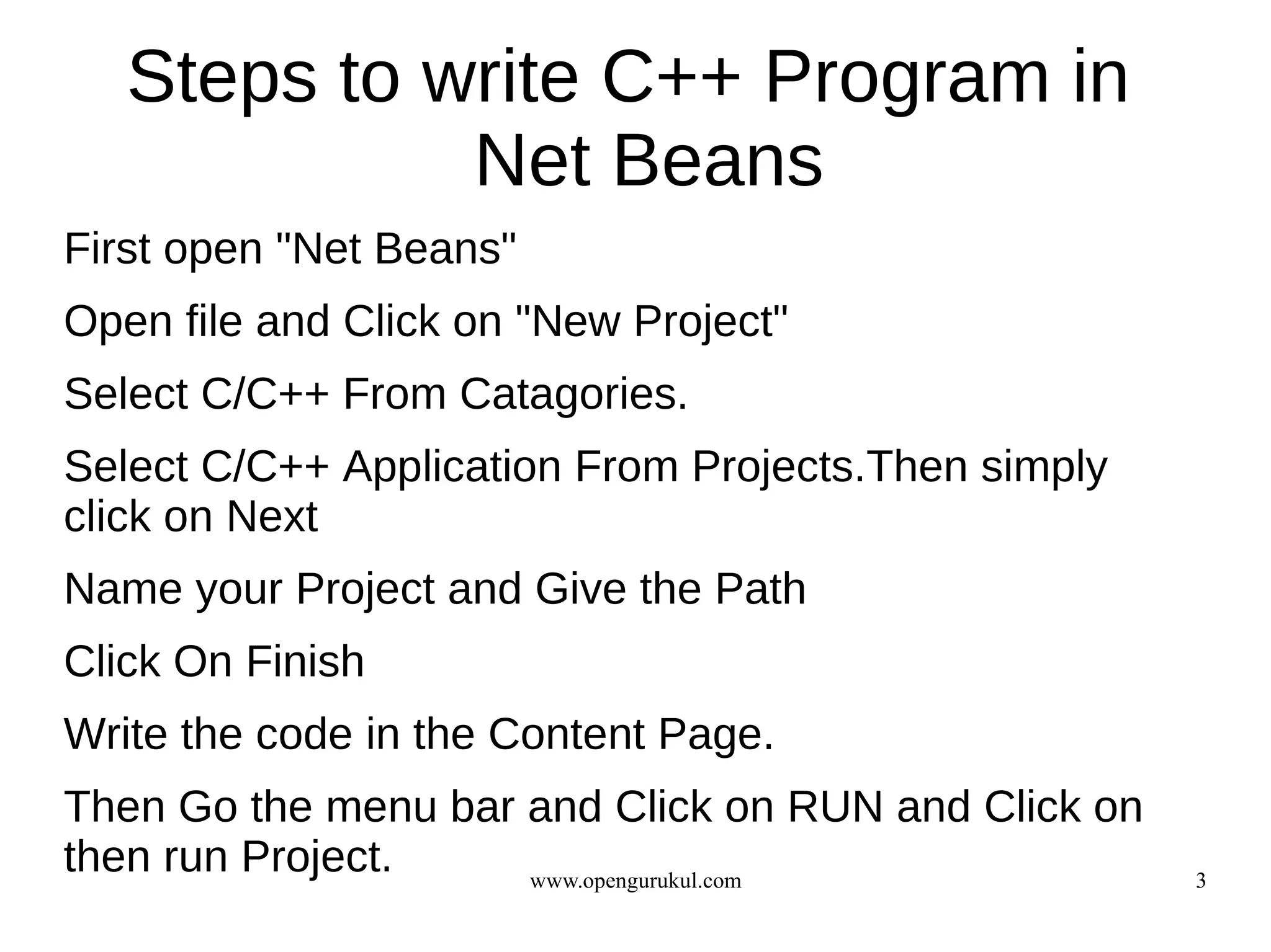 Steps to write C++ Program in
             Net Beans
First open "Net Beans"
Open file and Click on "New Project"
Select C/C++ From Catagories.
Select C/C++ Application From Projects.Then simply
click on Next
Name your Project and Give the Path
Click On Finish
Write the code in the Content Page.
Then Go the menu bar and Click on RUN and Click on
then run Project.    www.opengurukul.com             3
 