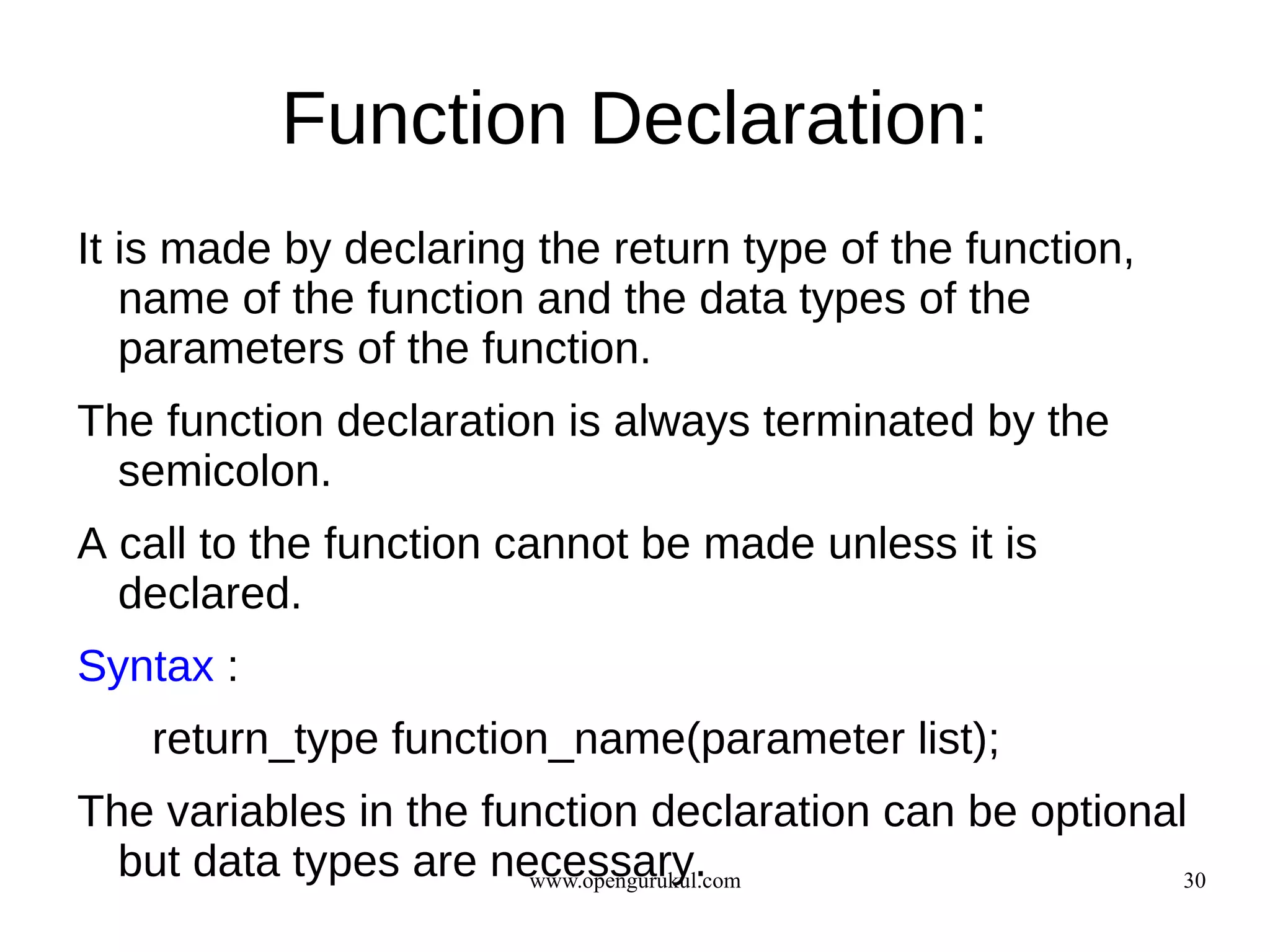 Function Declaration:
It is made by declaring the return type of the function,
   name of the function and the data types of the
   parameters of the function.
The function declaration is always terminated by the
  semicolon.
A call to the function cannot be made unless it is
  declared.
Syntax :
   return_type function_name(parameter list);
The variables in the function declaration can be optional
  but data types are necessary.
                       www.opengurukul.com               30
 