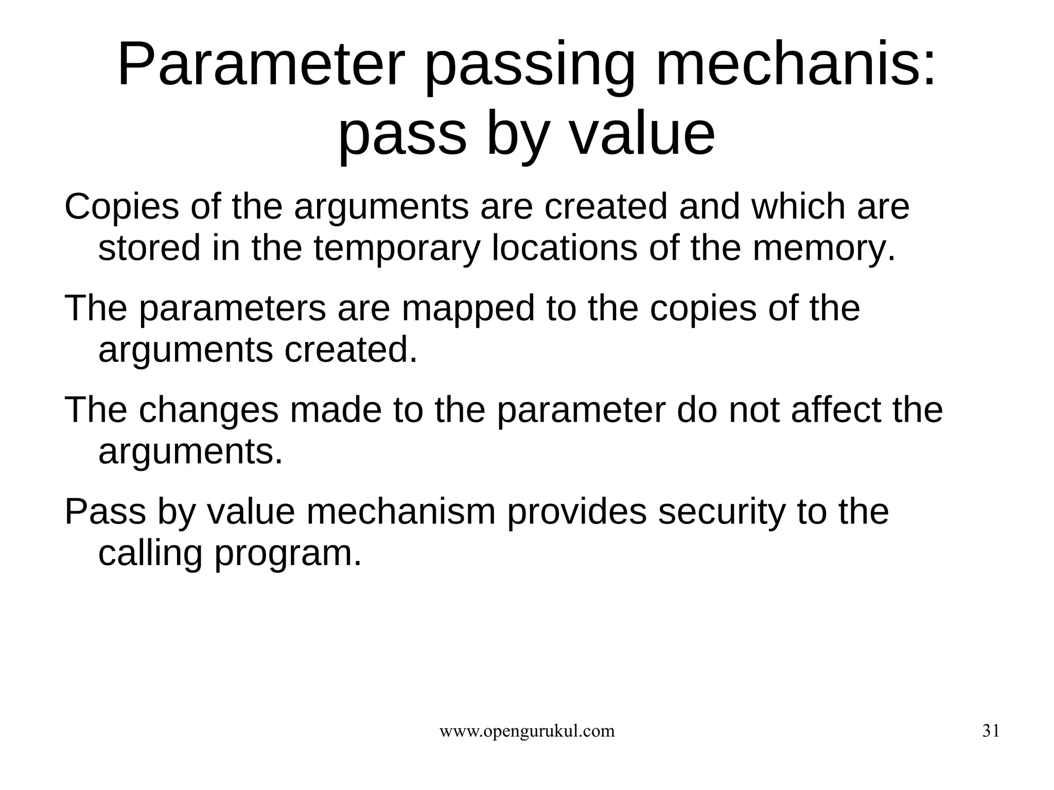 Parameter passing mechanis:
         pass by value
Copies of the arguments are created and which are
 stored in the temporary locations of the memory.
The parameters are mapped to the copies of the
  arguments created.
The changes made to the parameter do not affect the
  arguments.
Pass by value mechanism provides security to the
 calling program.



                     www.opengurukul.com              31
 