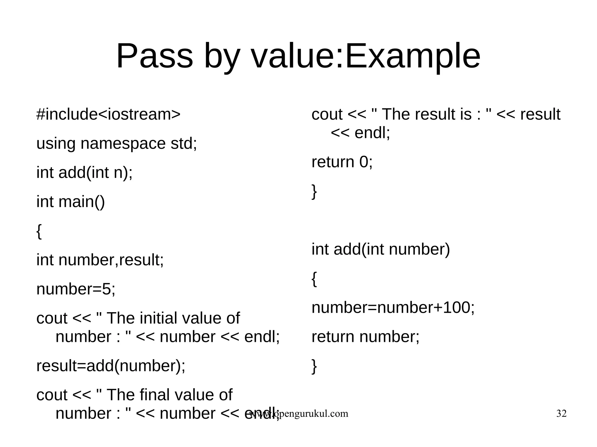 Pass by value:Example
#include<iostream>                        cout << " The result is : " << result
                                            << endl;
using namespace std;
                                          return 0;
int add(int n);
                                          }
int main()
{
                                          int add(int number)
int number,result;
                                          {
number=5;
                                          number=number+100;
cout << " The initial value of
  number : " << number << endl;           return number;
result=add(number);                       }
cout << " The final value of
  number : " << number << endl;
                             www.opengurukul.com                              32
 