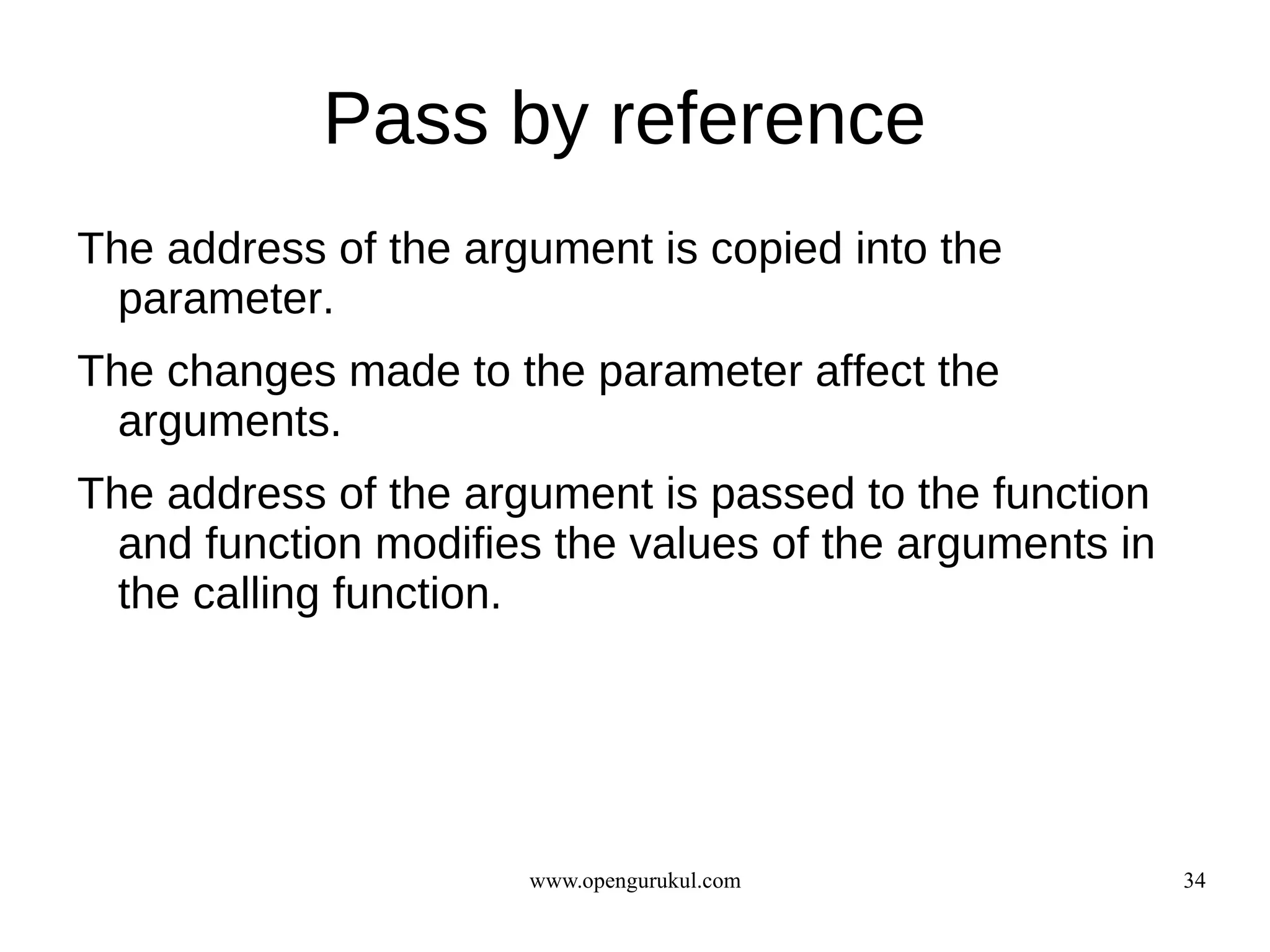 Pass by reference
The address of the argument is copied into the
  parameter.
The changes made to the parameter affect the
  arguments.
The address of the argument is passed to the function
  and function modifies the values of the arguments in
  the calling function.




                      www.opengurukul.com                34
 