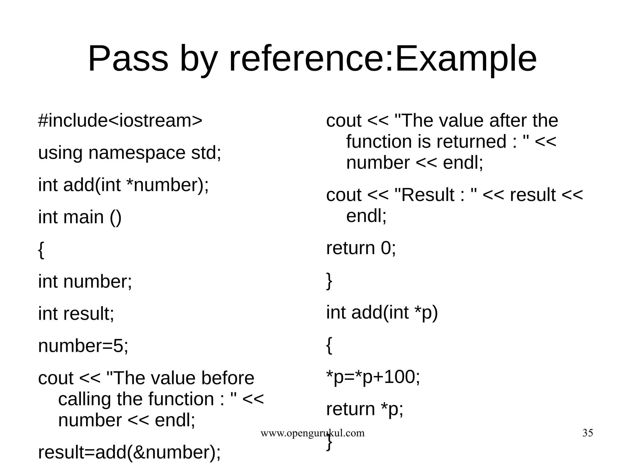 Pass by reference:Example
#include<iostream>                     cout << "The value after the
                                         function is returned : " <<
using namespace std;
                                         number << endl;
int add(int *number);
                                       cout << "Result : " << result <<
int main ()                              endl;
{                                      return 0;
int number;                            }
int result;                            int add(int *p)
number=5;                              {
cout << "The value before              *p=*p+100;
  calling the function : " <<
                                       return *p;
  number << endl;
                            www.opengurukul.com                        35
                                       }
result=add(&number);
 