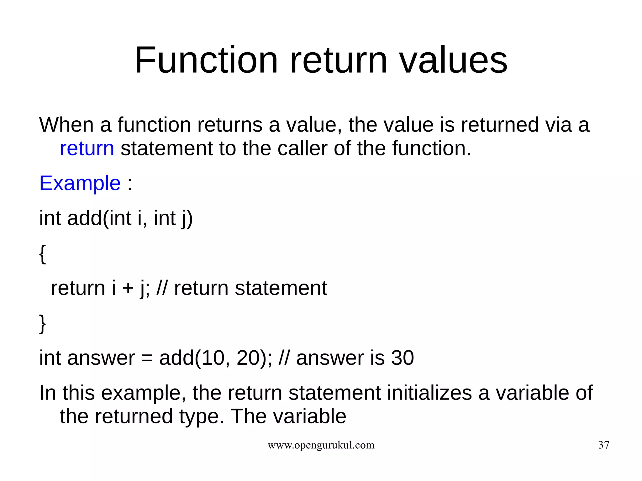 Function return values
When a function returns a value, the value is returned via a
 return statement to the caller of the function.
Example :
int add(int i, int j)
{
    return i + j; // return statement
}
int answer = add(10, 20); // answer is 30
In this example, the return statement initializes a variable of
   the returned type. The variable
                             www.opengurukul.com                  37
 