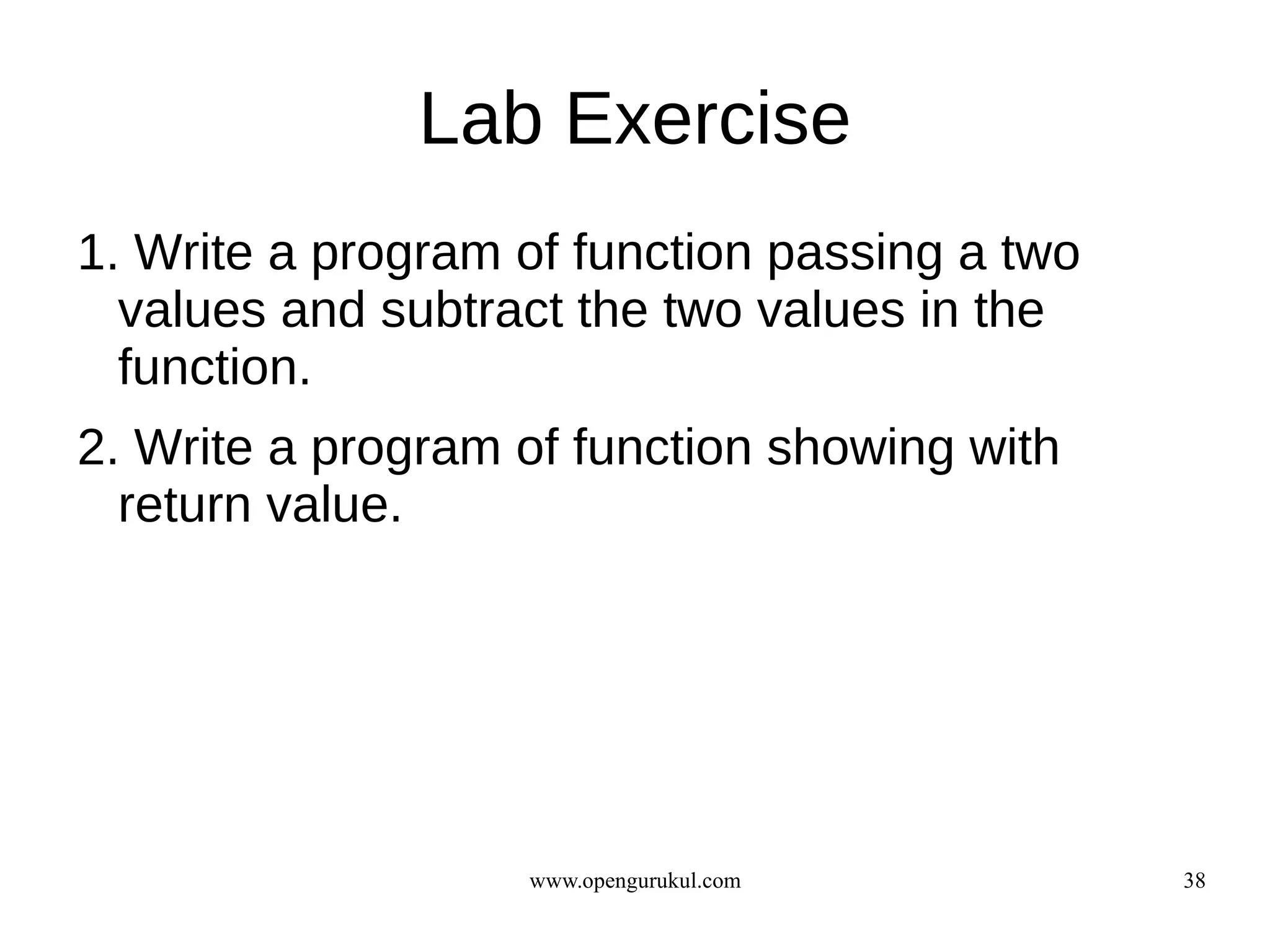 Lab Exercise
1. Write a program of function passing a two
  values and subtract the two values in the
  function.
2. Write a program of function showing with
  return value.




                   www.opengurukul.com         38
 