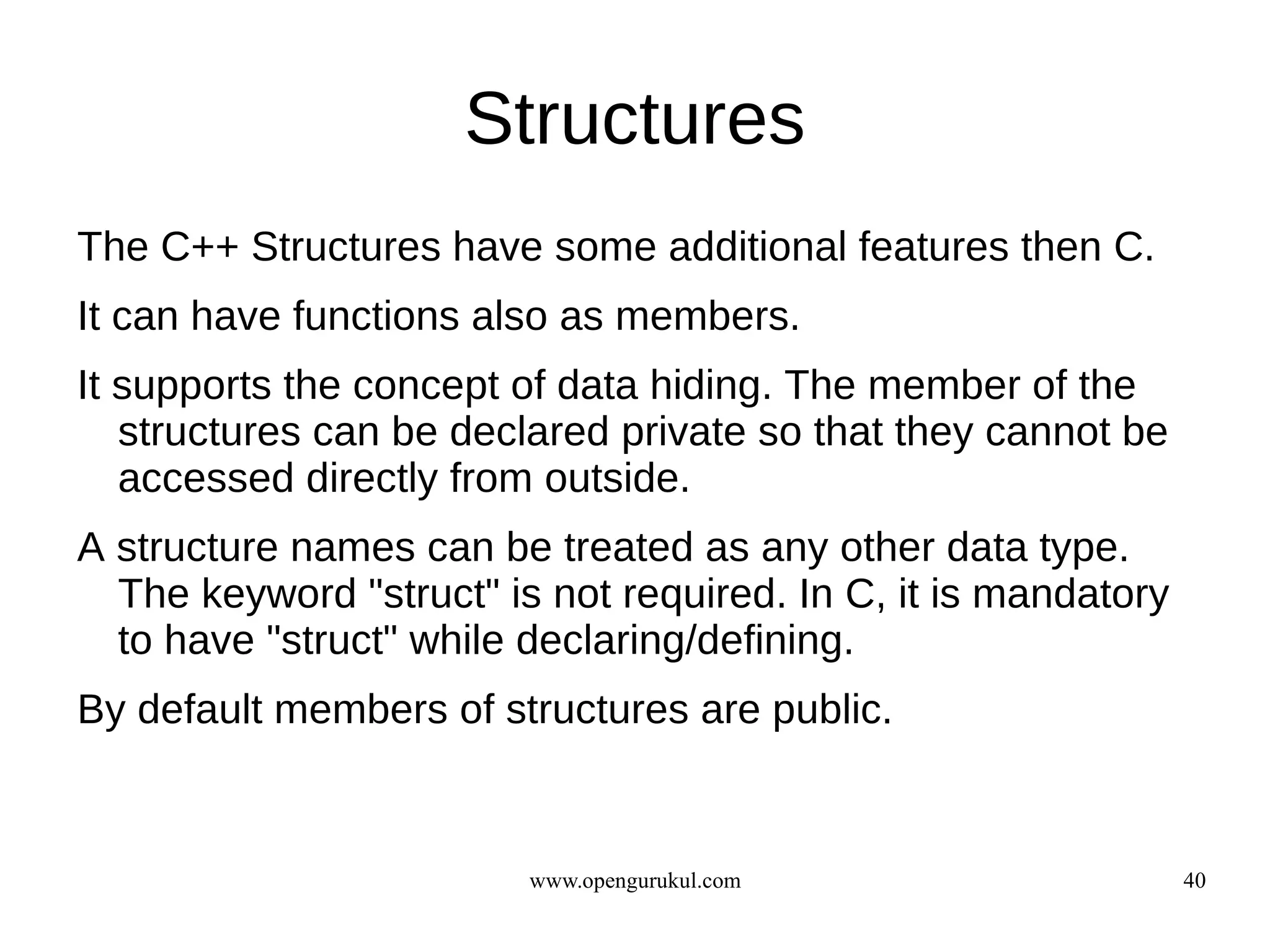 Structures
The C++ Structures have some additional features then C.
It can have functions also as members.
It supports the concept of data hiding. The member of the
   structures can be declared private so that they cannot be
   accessed directly from outside.
A structure names can be treated as any other data type.
  The keyword "struct" is not required. In C, it is mandatory
  to have "struct" while declaring/defining.
By default members of structures are public.


                         www.opengurukul.com                    40
 