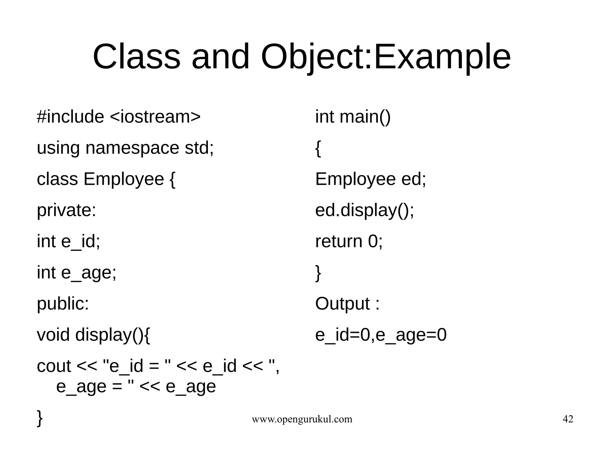 Class and Object:Example
#include <iostream>                   int main()
using namespace std;                  {
class Employee {                      Employee ed;
private:                              ed.display();
int e_id;                             return 0;
int e_age;                            }
public:                               Output :
void display(){                       e_id=0,e_age=0
cout << "e_id = " << e_id << ",
  e_age = " << e_age
}                          www.opengurukul.com         42
 