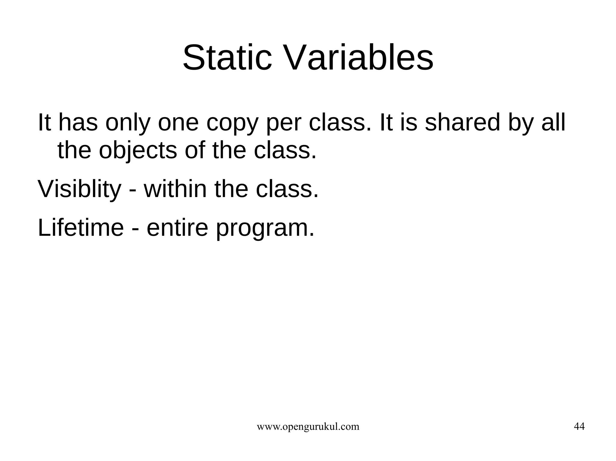 Static Variables
It has only one copy per class. It is shared by all
   the objects of the class.
Visiblity - within the class.
Lifetime - entire program.




                      www.opengurukul.com             44
 