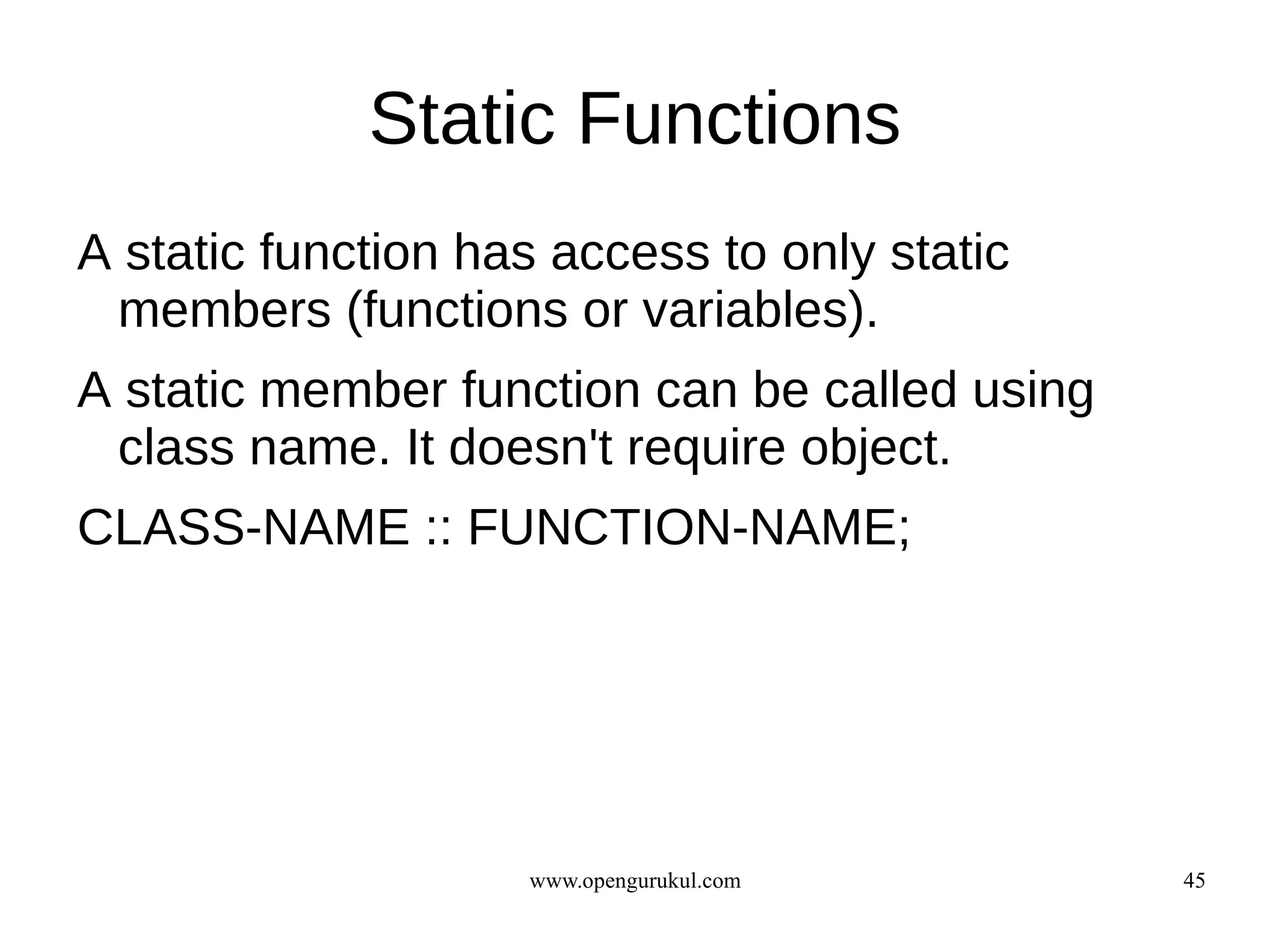 Static Functions
A static function has access to only static
 members (functions or variables).
A static member function can be called using
 class name. It doesn't require object.
CLASS-NAME :: FUNCTION-NAME;




                    www.opengurukul.com        45
 