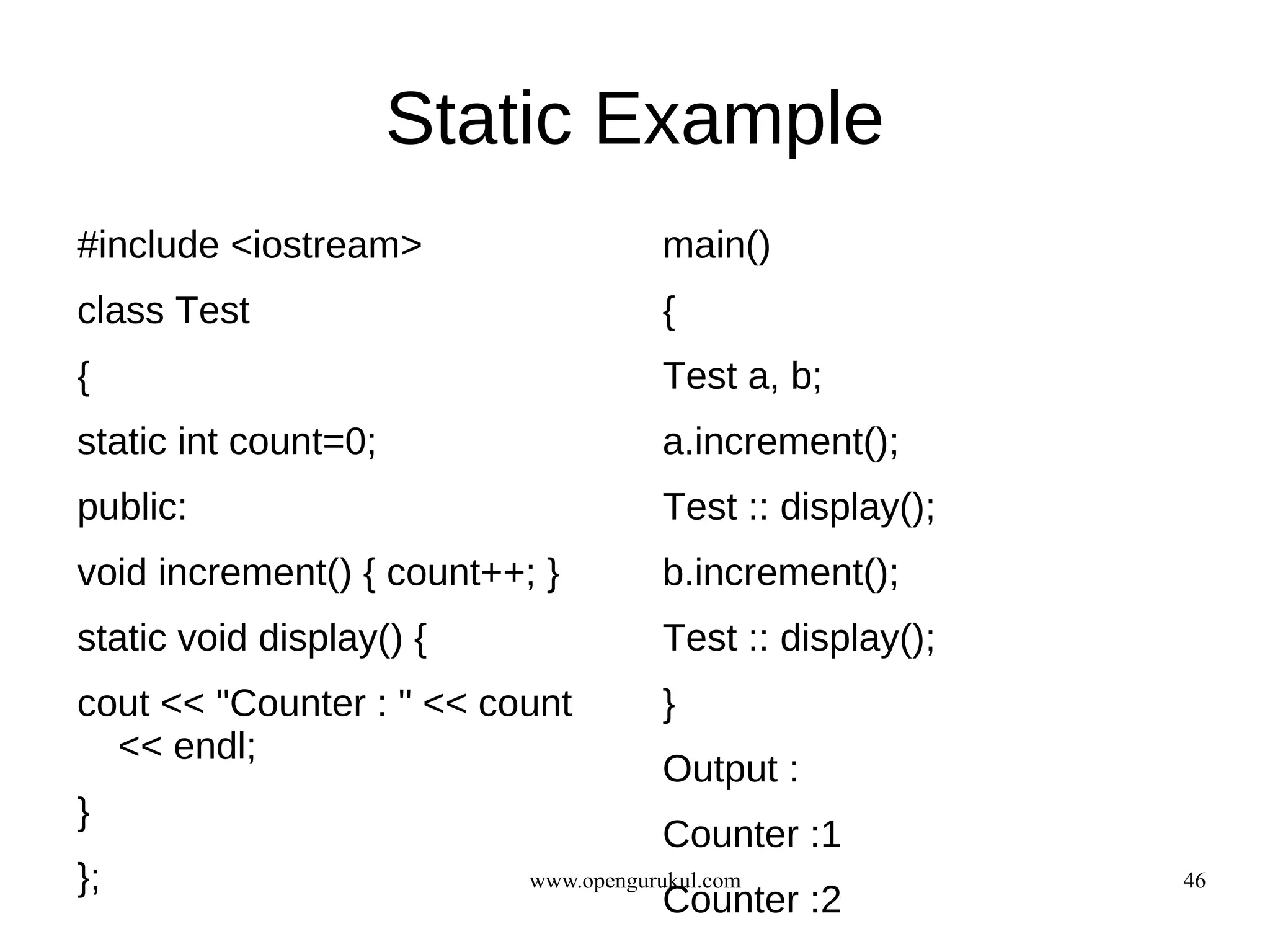 Static Example
#include <iostream>                   main()
class Test                            {
{                                     Test a, b;
static int count=0;                   a.increment();
public:                               Test :: display();
void increment() { count++; }         b.increment();
static void display() {               Test :: display();
cout << "Counter : " << count         }
  << endl;
                                      Output :
}
                                      Counter :1
};                         www.opengurukul.com             46
                                      Counter :2
 