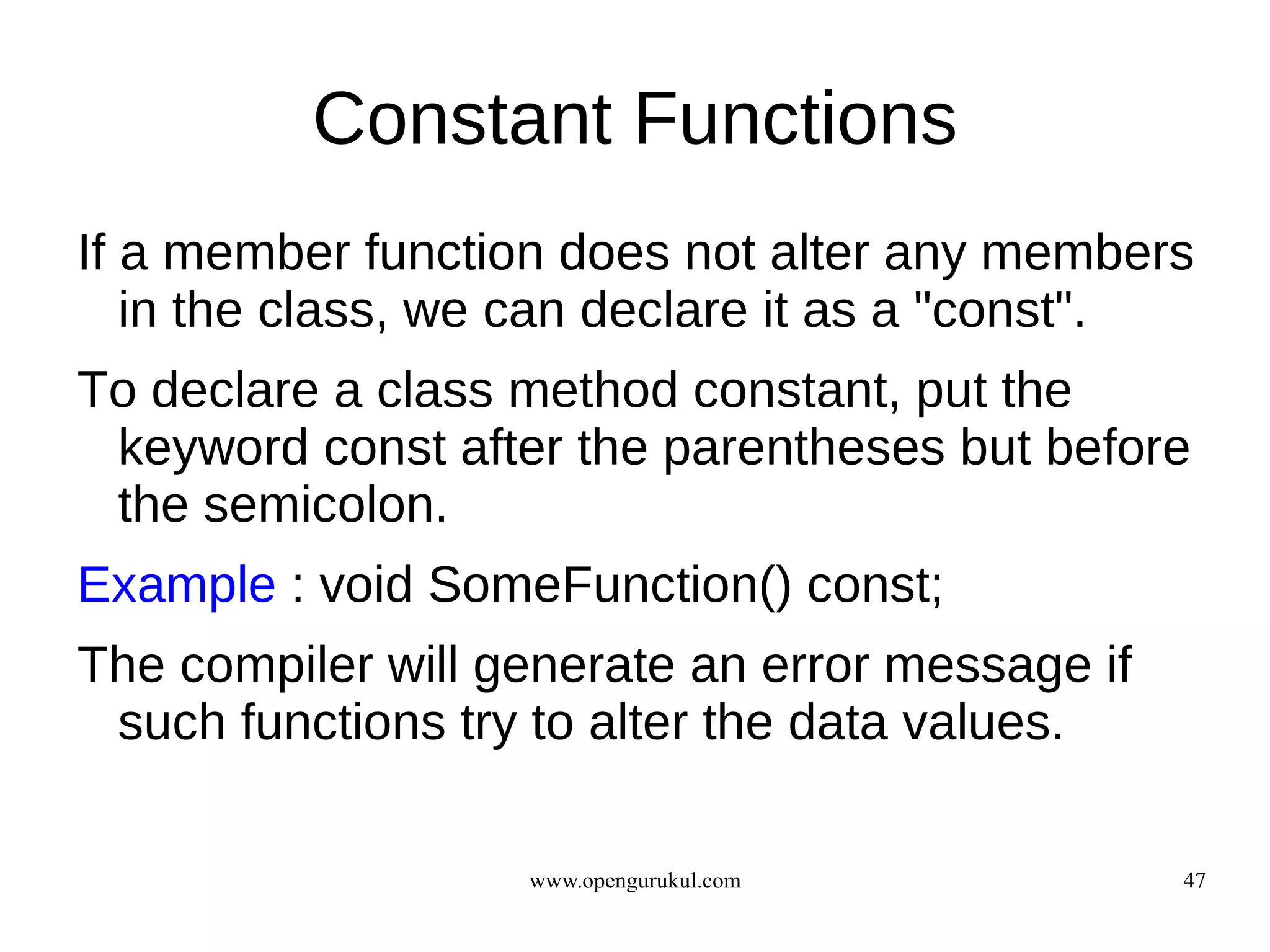 Constant Functions
If a member function does not alter any members
   in the class, we can declare it as a "const".
To declare a class method constant, put the
 keyword const after the parentheses but before
 the semicolon.
Example : void SomeFunction() const;
The compiler will generate an error message if
 such functions try to alter the data values.

                   www.opengurukul.com           47
 