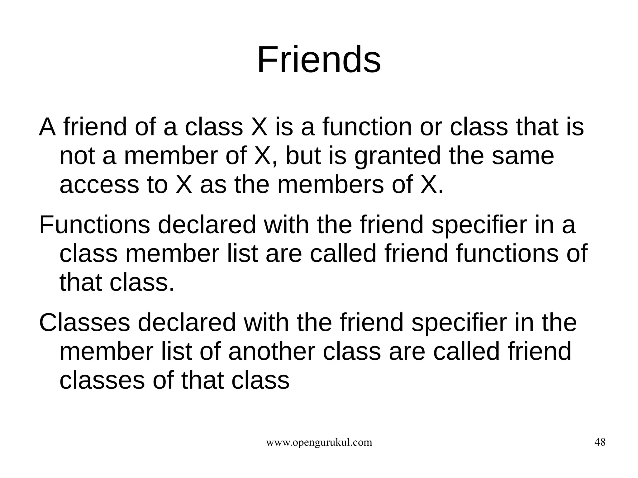 Friends
A friend of a class X is a function or class that is
 not a member of X, but is granted the same
 access to X as the members of X.
Functions declared with the friend specifier in a
 class member list are called friend functions of
 that class.
Classes declared with the friend specifier in the
 member list of another class are called friend
 classes of that class

                     www.opengurukul.com               48
 