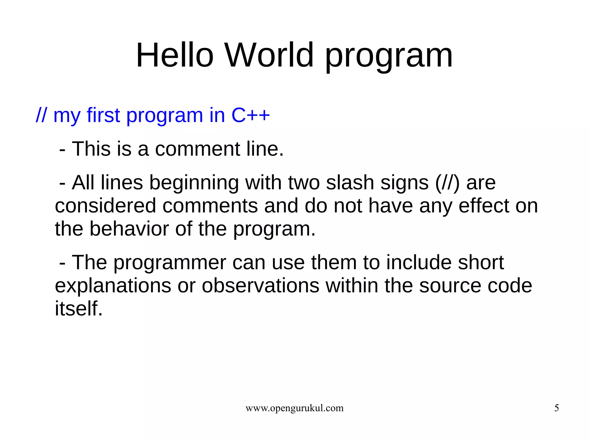 Hello World program
// my first program in C++
  - This is a comment line.
   - All lines beginning with two slash signs (//) are
  considered comments and do not have any effect on
  the behavior of the program.
   - The programmer can use them to include short
  explanations or observations within the source code
  itself.



                       www.opengurukul.com               5
 