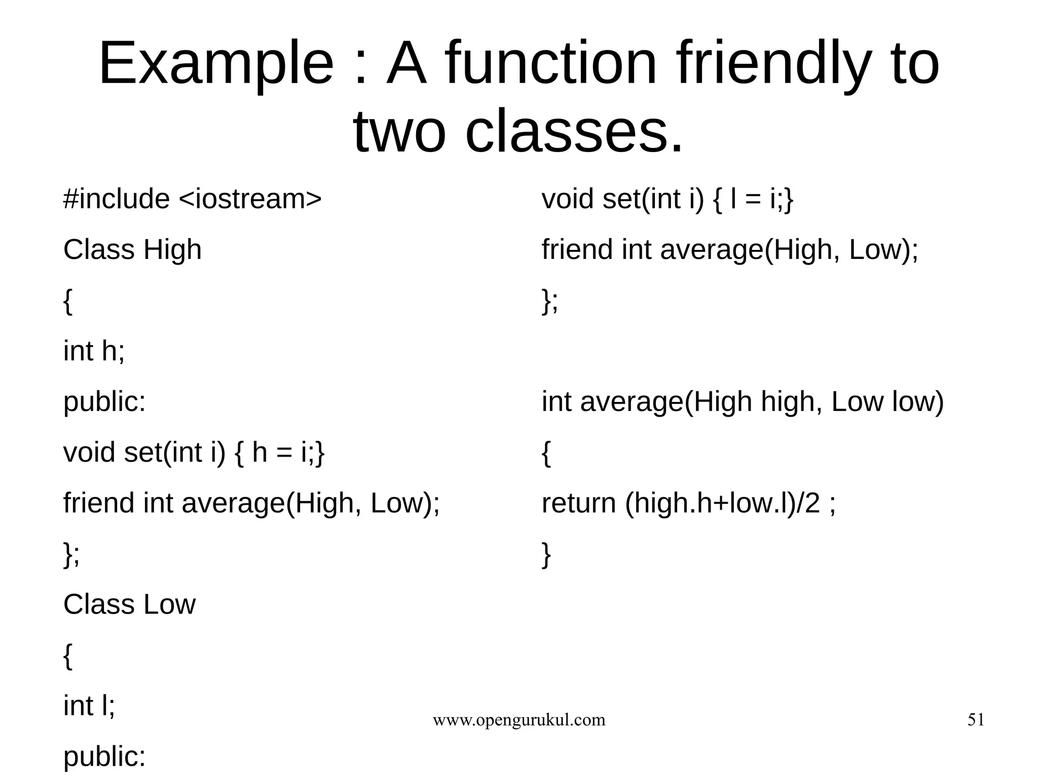 Example : A function friendly to
             two classes.
#include <iostream>                     void set(int i) { l = i;}
Class High                              friend int average(High, Low);
{                                       };
int h;
public:                                 int average(High high, Low low)
void set(int i) { h = i;}               {
friend int average(High, Low);          return (high.h+low.l)/2 ;
};                                      }
Class Low
{
int l;                       www.opengurukul.com                          51

public:
 