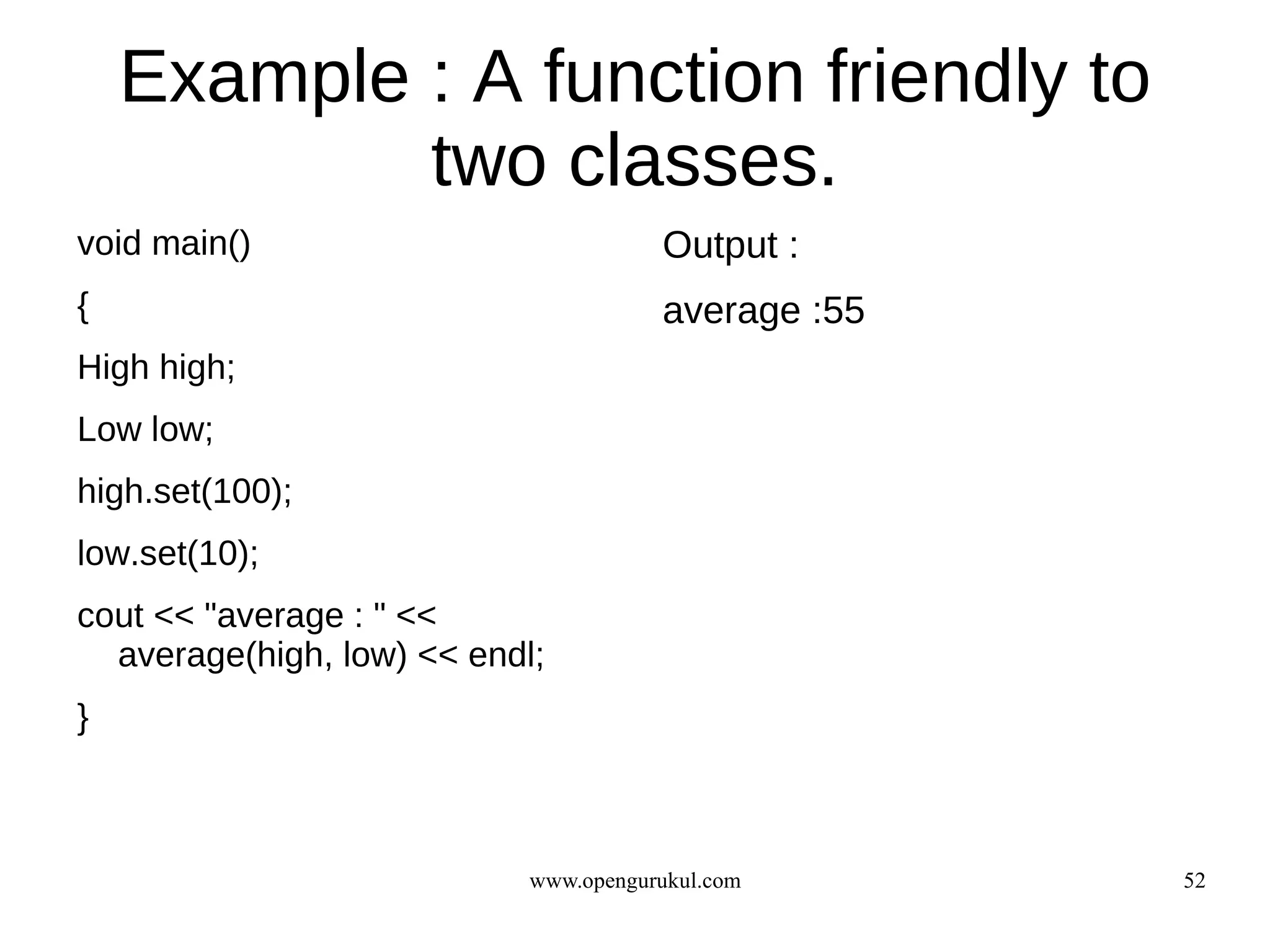 Example : A function friendly to
            two classes.
void main()                            Output :
{                                      average :55
High high;
Low low;
high.set(100);
low.set(10);
cout << "average : " <<
  average(high, low) << endl;
}



                            www.opengurukul.com      52
 