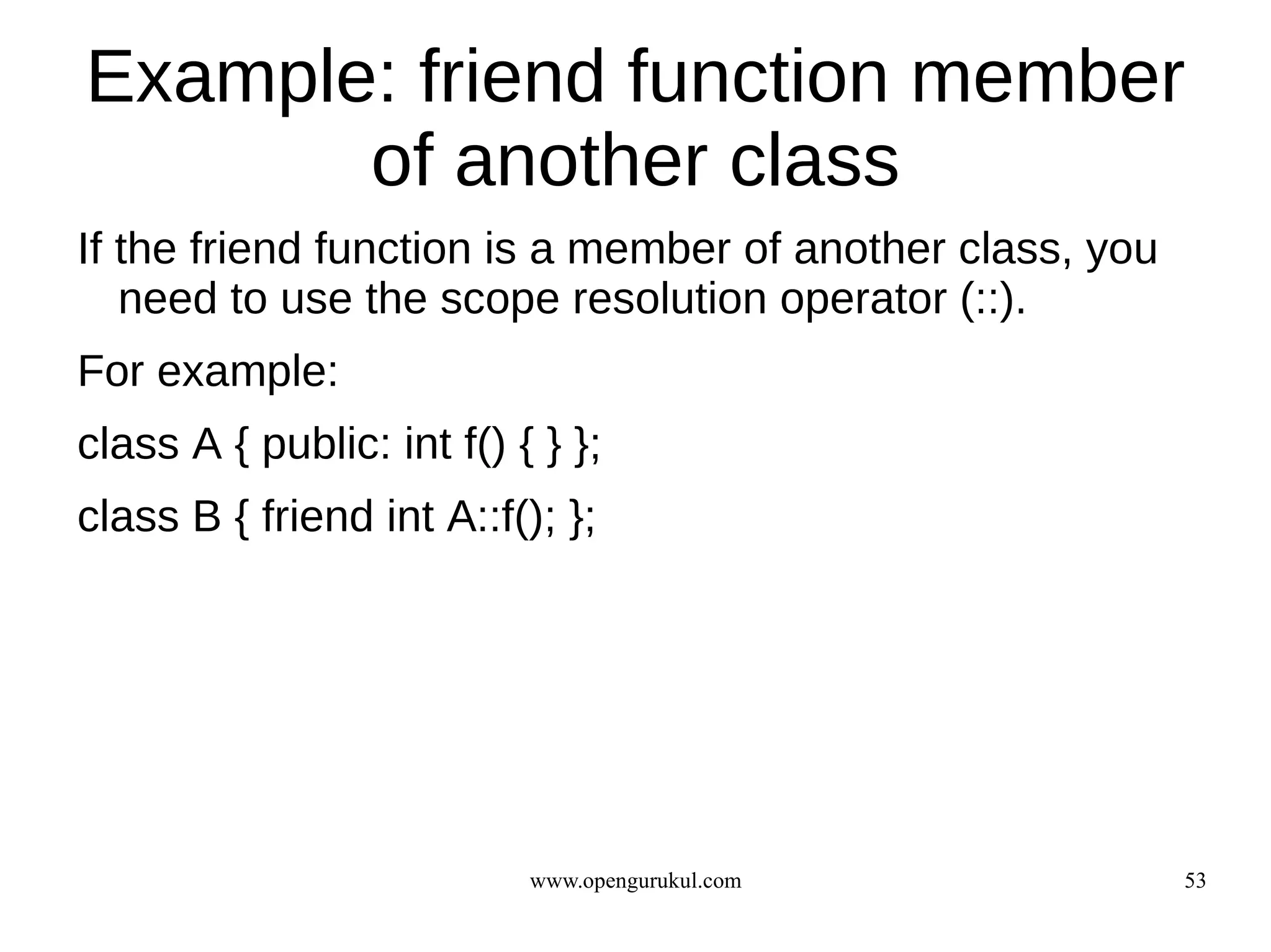 Example: friend function member
       of another class
If the friend function is a member of another class, you
   need to use the scope resolution operator (::).
For example:
class A { public: int f() { } };
class B { friend int A::f(); };




                           www.opengurukul.com             53
 