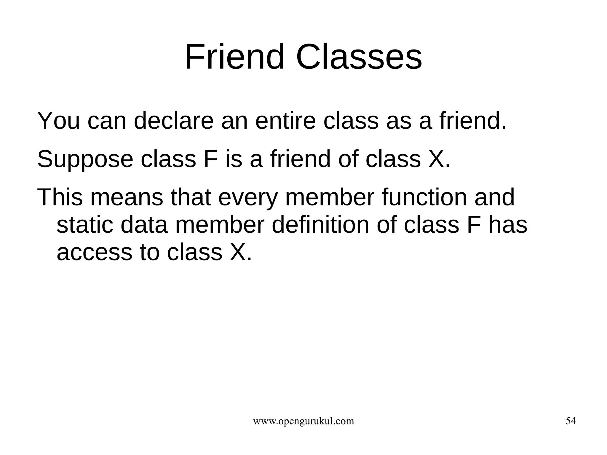 Friend Classes
You can declare an entire class as a friend.
Suppose class F is a friend of class X.
This means that every member function and
 static data member definition of class F has
 access to class X.




                    www.opengurukul.com         54
 