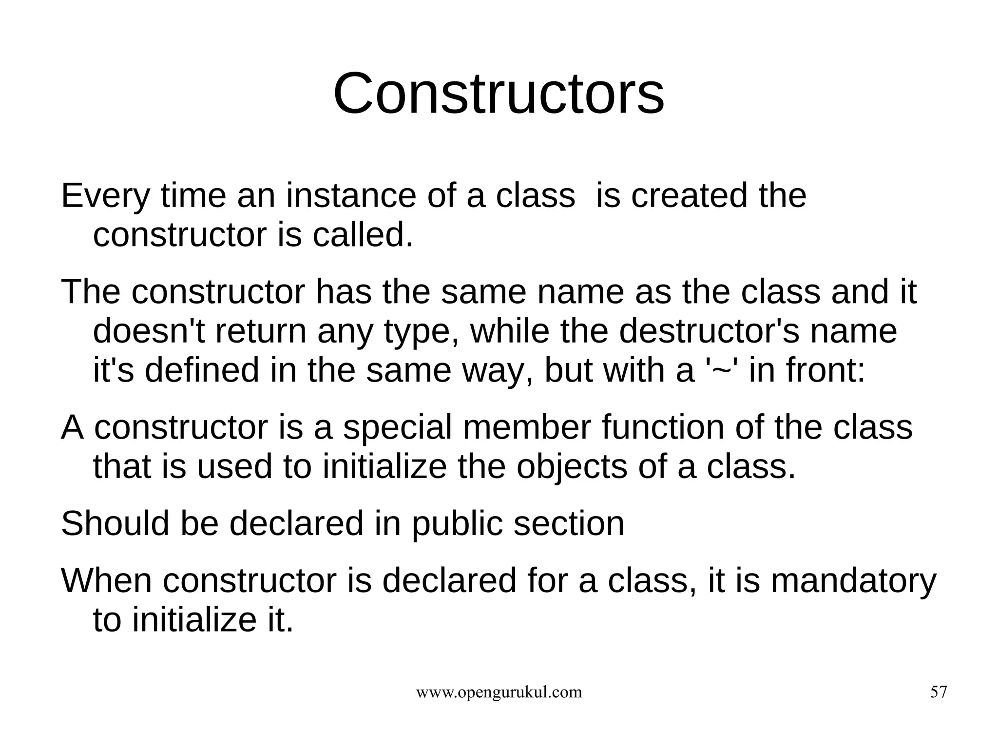 Constructors
Every time an instance of a class is created the
 constructor is called.
The constructor has the same name as the class and it
  doesn't return any type, while the destructor's name
  it's defined in the same way, but with a '~' in front:
A constructor is a special member function of the class
  that is used to initialize the objects of a class.
Should be declared in public section
When constructor is declared for a class, it is mandatory
 to initialize it.
                       www.opengurukul.com                 57
 