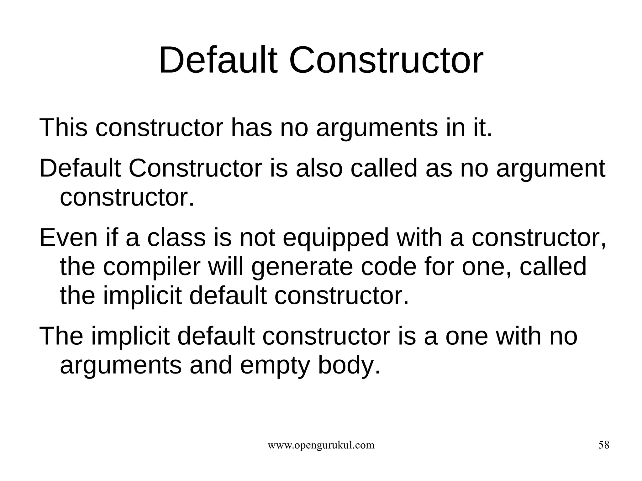 Default Constructor
This constructor has no arguments in it.
Default Constructor is also called as no argument
 constructor.
Even if a class is not equipped with a constructor,
 the compiler will generate code for one, called
 the implicit default constructor.
The implicit default constructor is a one with no
 arguments and empty body.

                    www.opengurukul.com             58
 