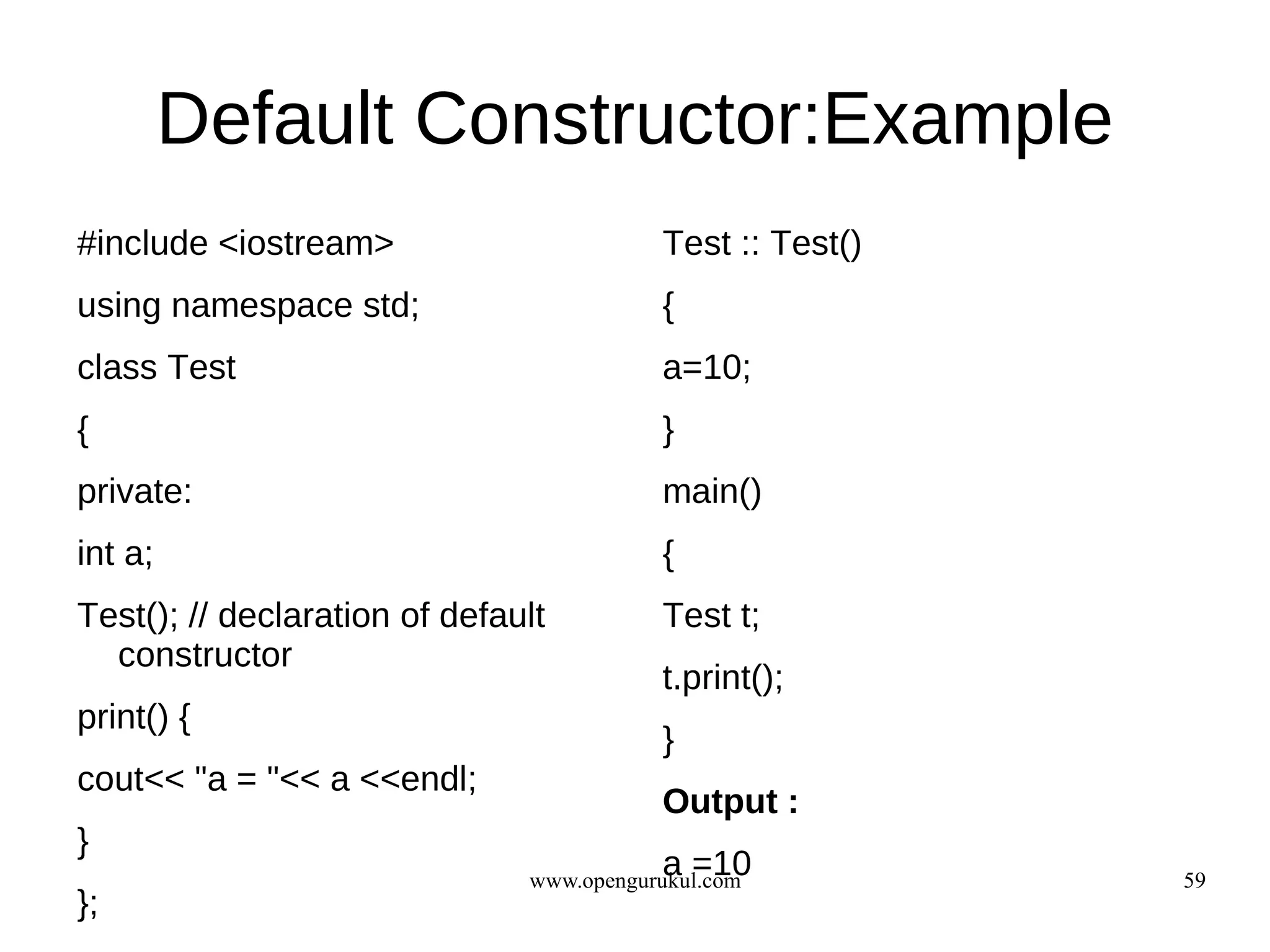 Default Constructor:Example
#include <iostream>                       Test :: Test()
using namespace std;                      {
class Test                                a=10;
{                                         }
private:                                  main()
int a;                                    {
Test(); // declaration of default         Test t;
  constructor
                                          t.print();
print() {
                                          }
cout<< "a = "<< a <<endl;
                                          Output :
}
                                          a =10
                               www.opengurukul.com         59
};
 