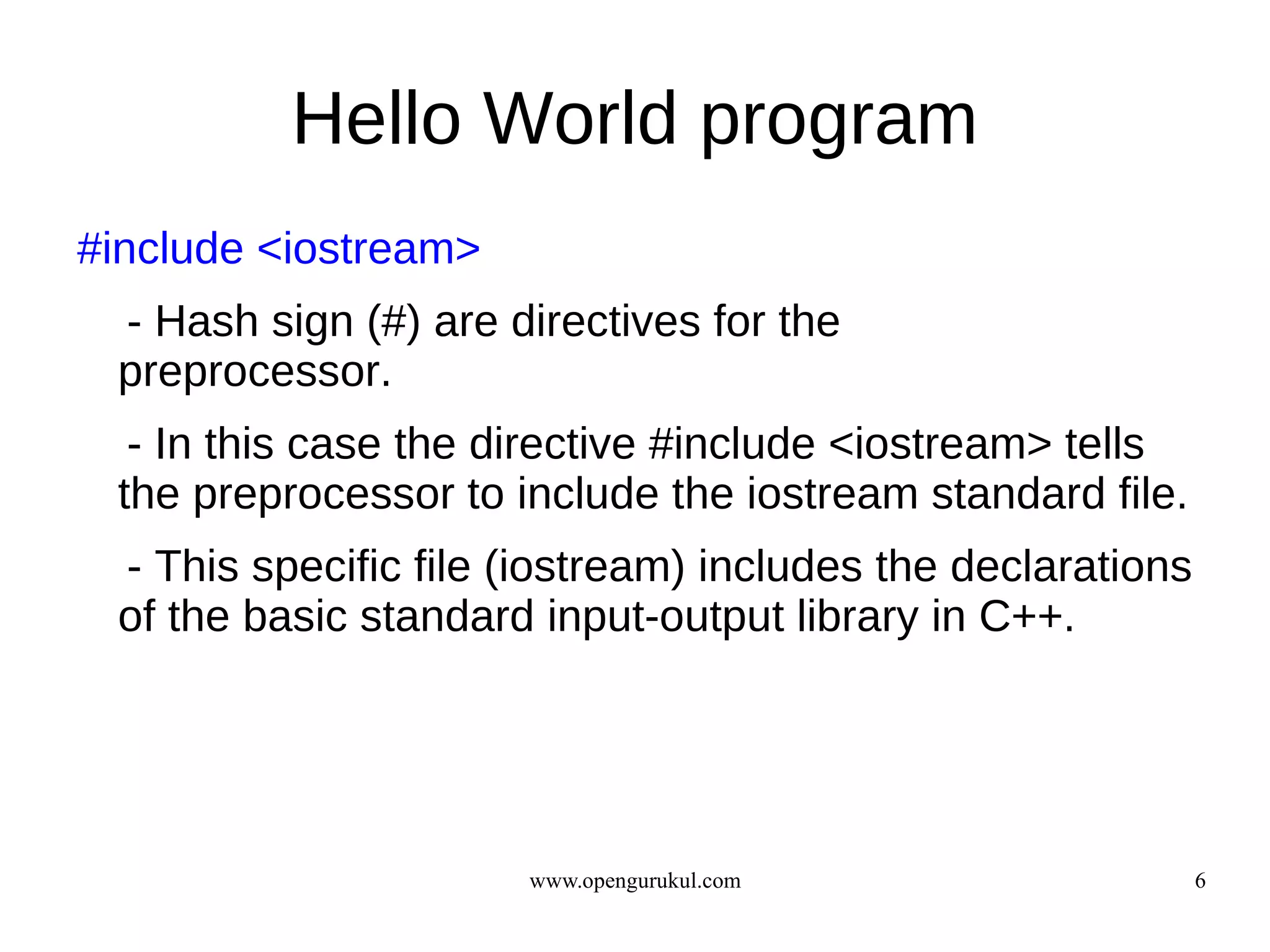 Hello World program
#include <iostream>
 - Hash sign (#) are directives for the
 preprocessor.
  - In this case the directive #include <iostream> tells
 the preprocessor to include the iostream standard file.
 - This specific file (iostream) includes the declarations
 of the basic standard input-output library in C++.




                      www.opengurukul.com                    6
 