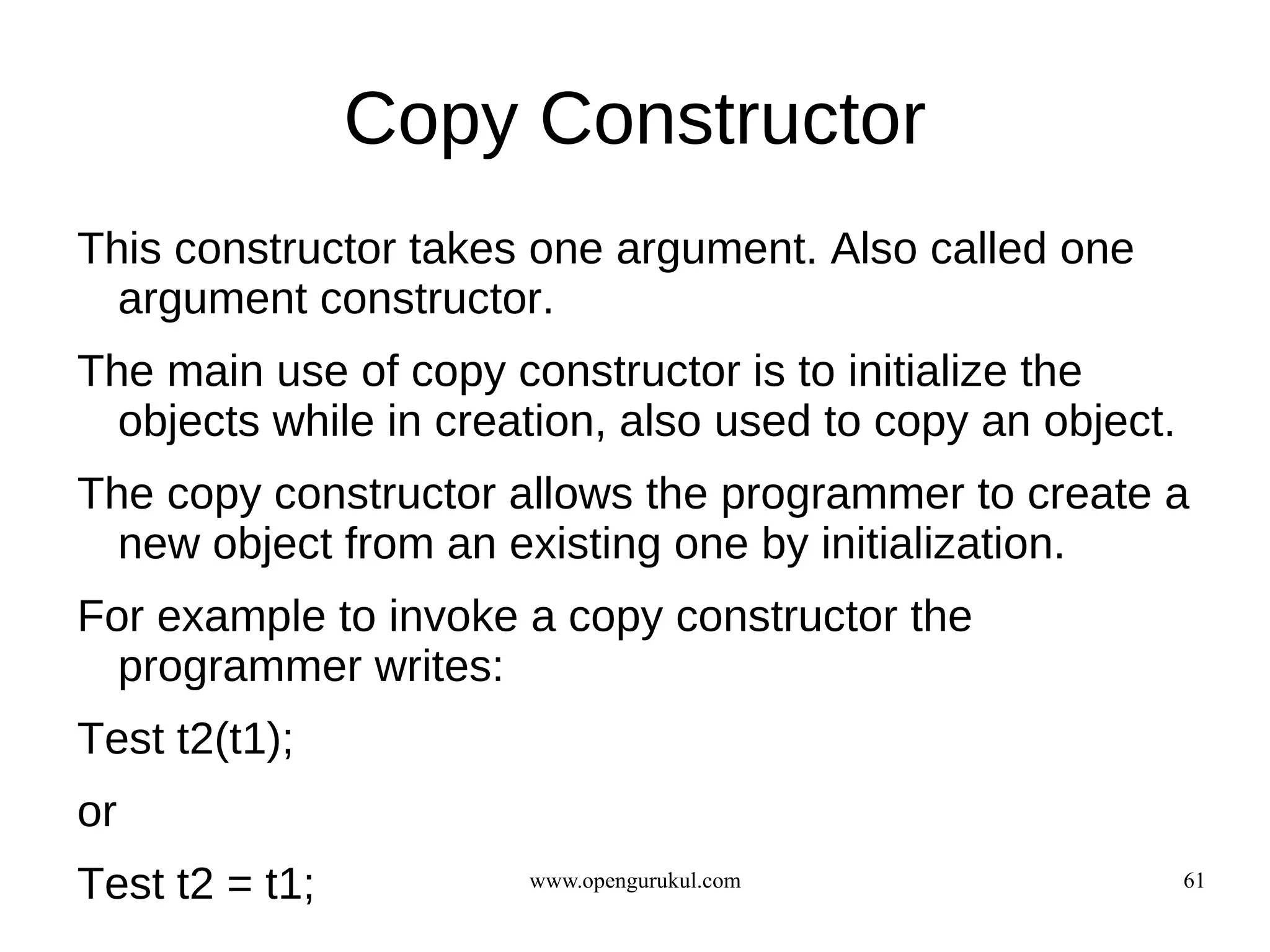 Copy Constructor
This constructor takes one argument. Also called one
  argument constructor.
The main use of copy constructor is to initialize the
  objects while in creation, also used to copy an object.
The copy constructor allows the programmer to create a
  new object from an existing one by initialization.
For example to invoke a copy constructor the
  programmer writes:
Test t2(t1);
or
Test t2 = t1;          www.opengurukul.com                  61
 