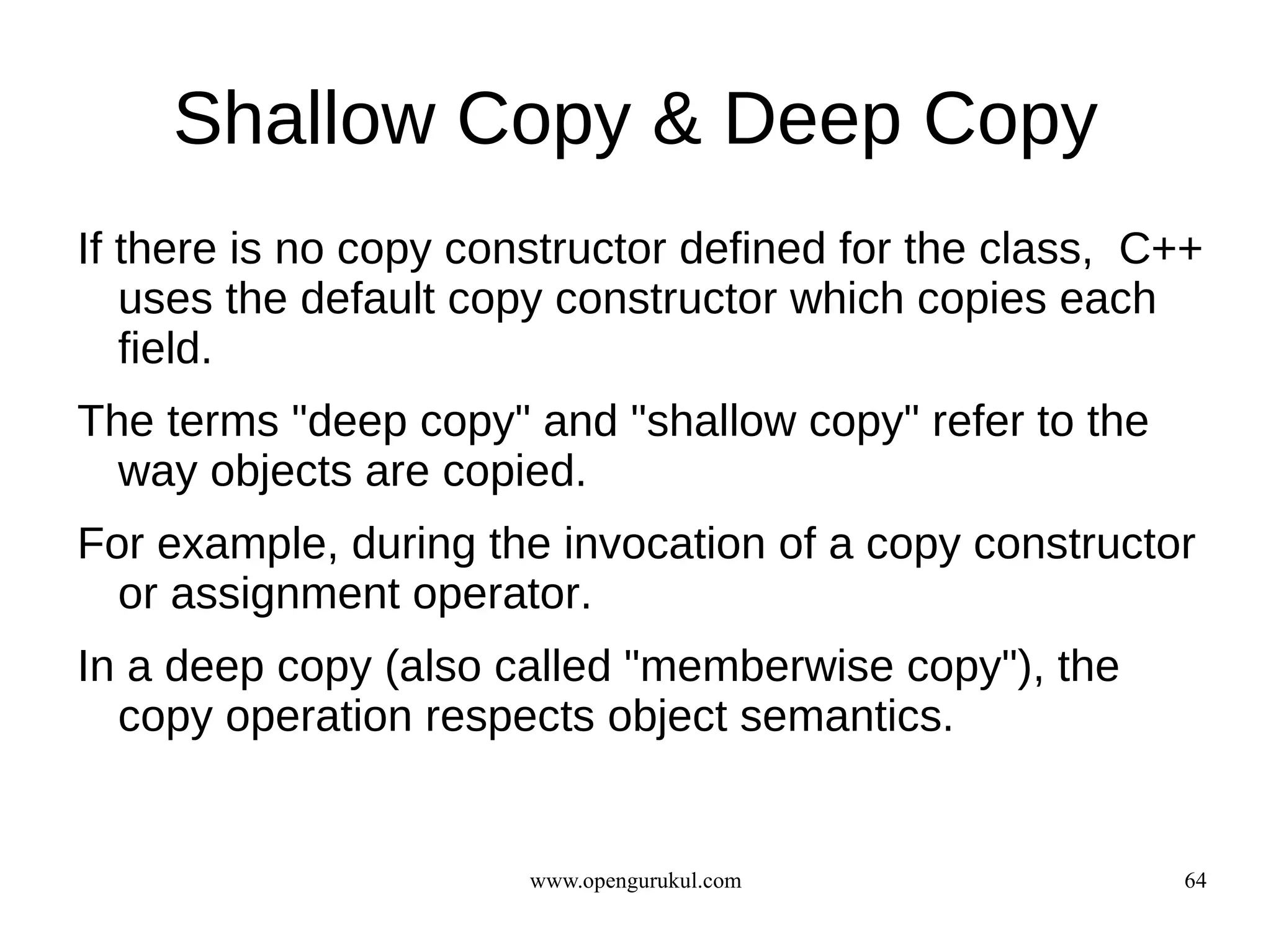 Shallow Copy & Deep Copy
If there is no copy constructor defined for the class, C++
   uses the default copy constructor which copies each
   field.
The terms "deep copy" and "shallow copy" refer to the
  way objects are copied.
For example, during the invocation of a copy constructor
  or assignment operator.
In a deep copy (also called "memberwise copy"), the
  copy operation respects object semantics.


                       www.opengurukul.com               64
 