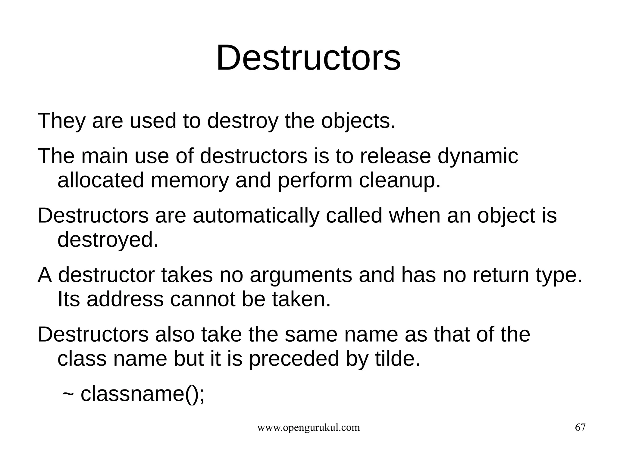 Destructors
They are used to destroy the objects.
The main use of destructors is to release dynamic
  allocated memory and perform cleanup.
Destructors are automatically called when an object is
 destroyed.
A destructor takes no arguments and has no return type.
  Its address cannot be taken.
Destructors also take the same name as that of the
 class name but it is preceded by tilde.
  ~ classname();
                      www.opengurukul.com                67
 