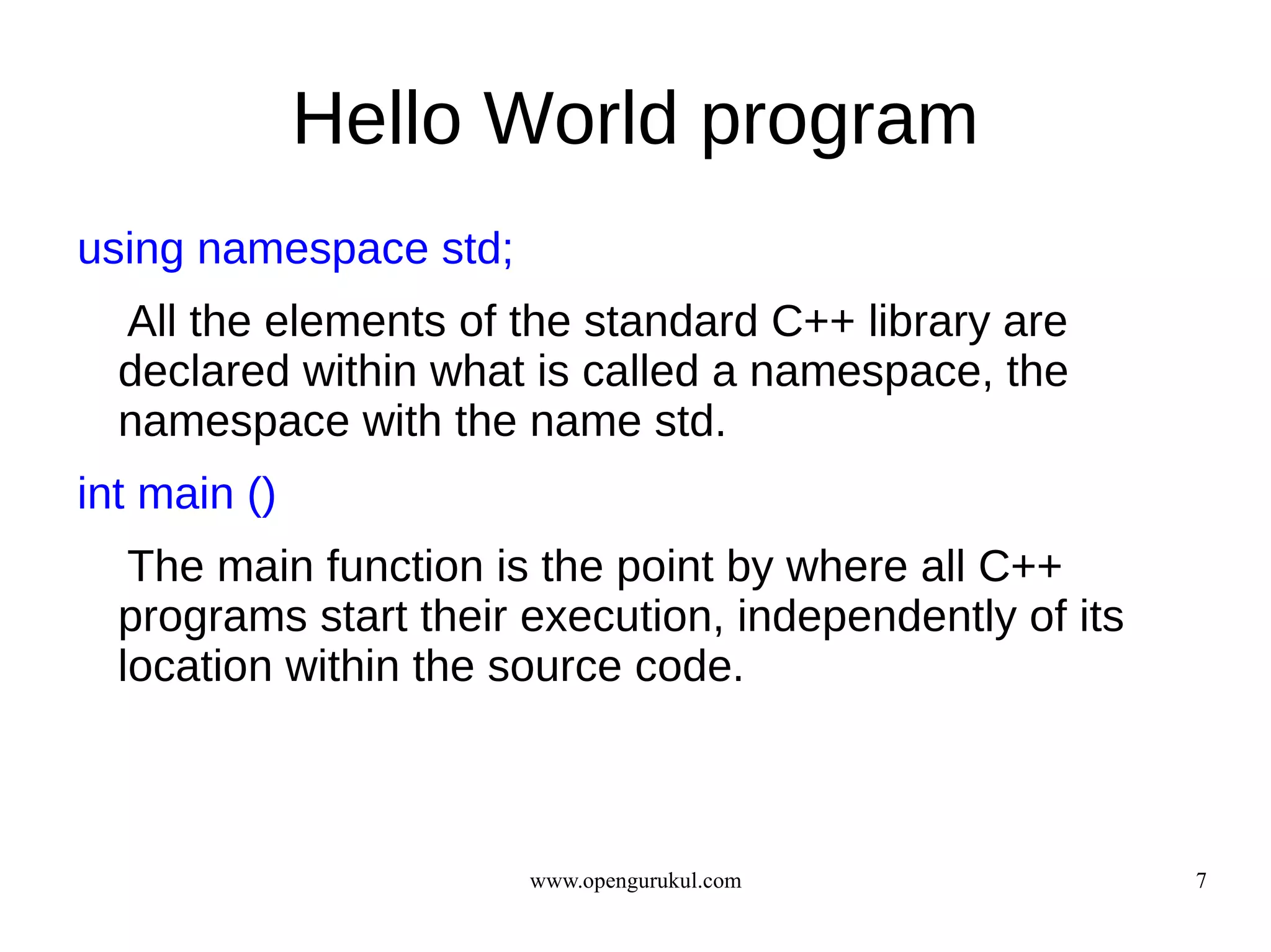 Hello World program
using namespace std;
  All the elements of the standard C++ library are
  declared within what is called a namespace, the
  namespace with the name std.
int main ()
   The main function is the point by where all C++
  programs start their execution, independently of its
  location within the source code.



                       www.opengurukul.com               7
 