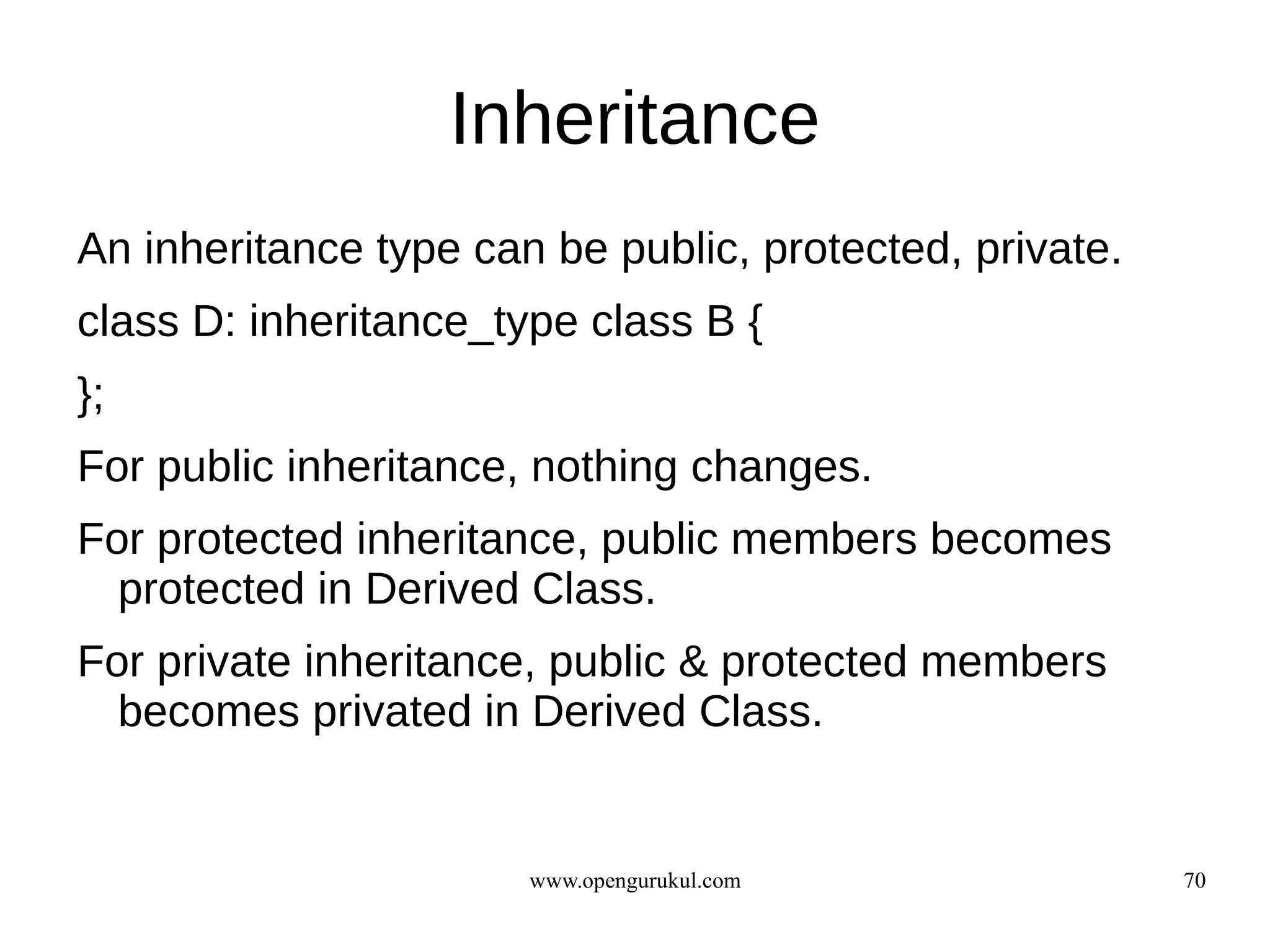 Inheritance
An inheritance type can be public, protected, private.
class D: inheritance_type class B {
};
For public inheritance, nothing changes.
For protected inheritance, public members becomes
  protected in Derived Class.
For private inheritance, public & protected members
  becomes privated in Derived Class.


                       www.opengurukul.com               70
 