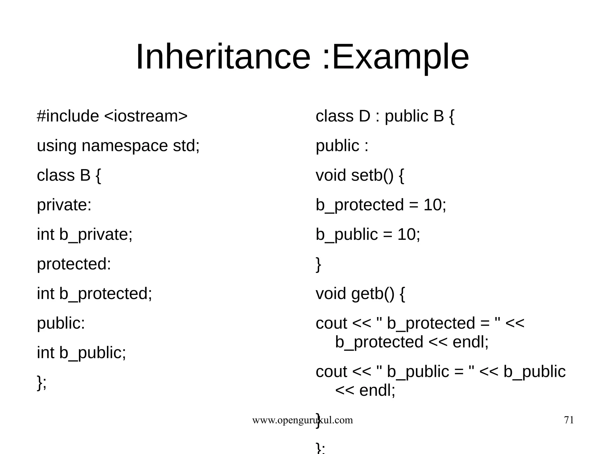 Inheritance :Example
#include <iostream>                class D : public B {
using namespace std;               public :
class B {                          void setb() {
private:                           b_protected = 10;
int b_private;                     b_public = 10;
protected:                         }
int b_protected;                   void getb() {
public:                            cout << " b_protected = " <<
                                     b_protected << endl;
int b_public;
                                   cout << " b_public = " << b_public
};                                   << endl;
                                    }
                        www.opengurukul.com                         71
 