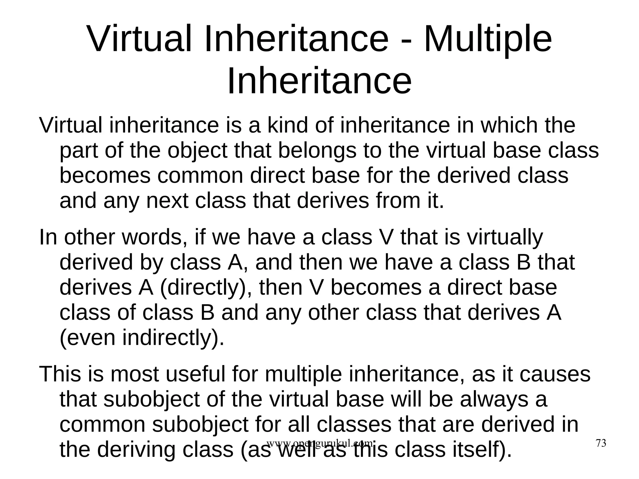 Virtual Inheritance - Multiple
               Inheritance
Virtual inheritance is a kind of inheritance in which the
  part of the object that belongs to the virtual base class
  becomes common direct base for the derived class
  and any next class that derives from it.
In other words, if we have a class V that is virtually
  derived by class A, and then we have a class B that
  derives A (directly), then V becomes a direct base
  class of class B and any other class that derives A
  (even indirectly).
This is most useful for multiple inheritance, as it causes
  that subobject of the virtual base will be always a
  common subobject for all classes that are derived in
  the deriving class (as well as this class itself).
                        www.opengurukul.com                73
 