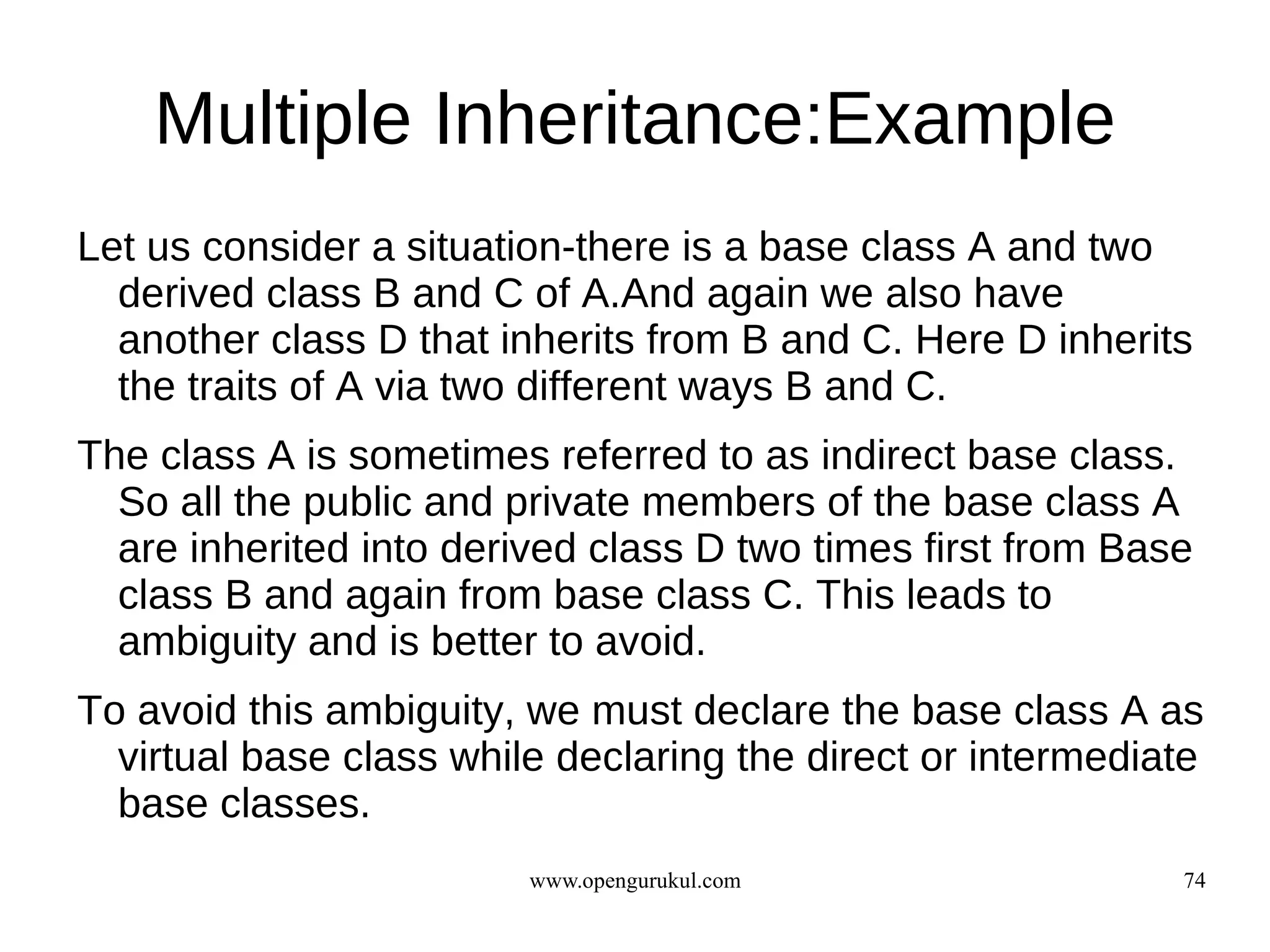 Multiple Inheritance:Example
Let us consider a situation-there is a base class A and two
  derived class B and C of A.And again we also have
  another class D that inherits from B and C. Here D inherits
  the traits of A via two different ways B and C.
The class A is sometimes referred to as indirect base class.
  So all the public and private members of the base class A
  are inherited into derived class D two times first from Base
  class B and again from base class C. This leads to
  ambiguity and is better to avoid.
To avoid this ambiguity, we must declare the base class A as
  virtual base class while declaring the direct or intermediate
  base classes.
                         www.opengurukul.com                 74
 