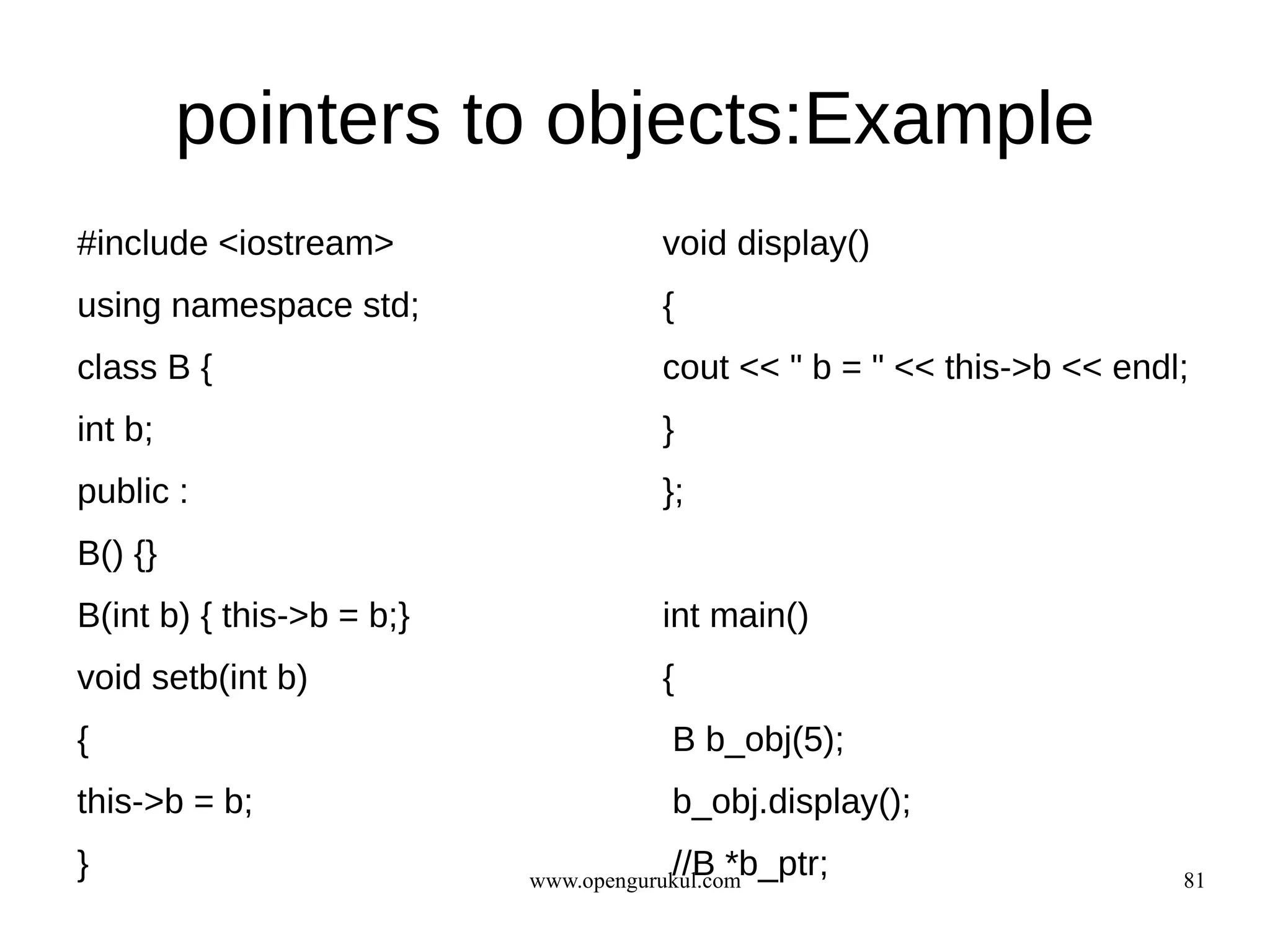pointers to objects:Example
#include <iostream>                   void display()
using namespace std;                  {
class B {                             cout << " b = " << this->b << endl;
int b;                                }
public :                              };
B() {}
B(int b) { this->b = b;}              int main()
void setb(int b)                      {
{                                      B b_obj(5);
this->b = b;                           b_obj.display();
}                                      //B *b_ptr;
                           www.opengurukul.com                          81
 
