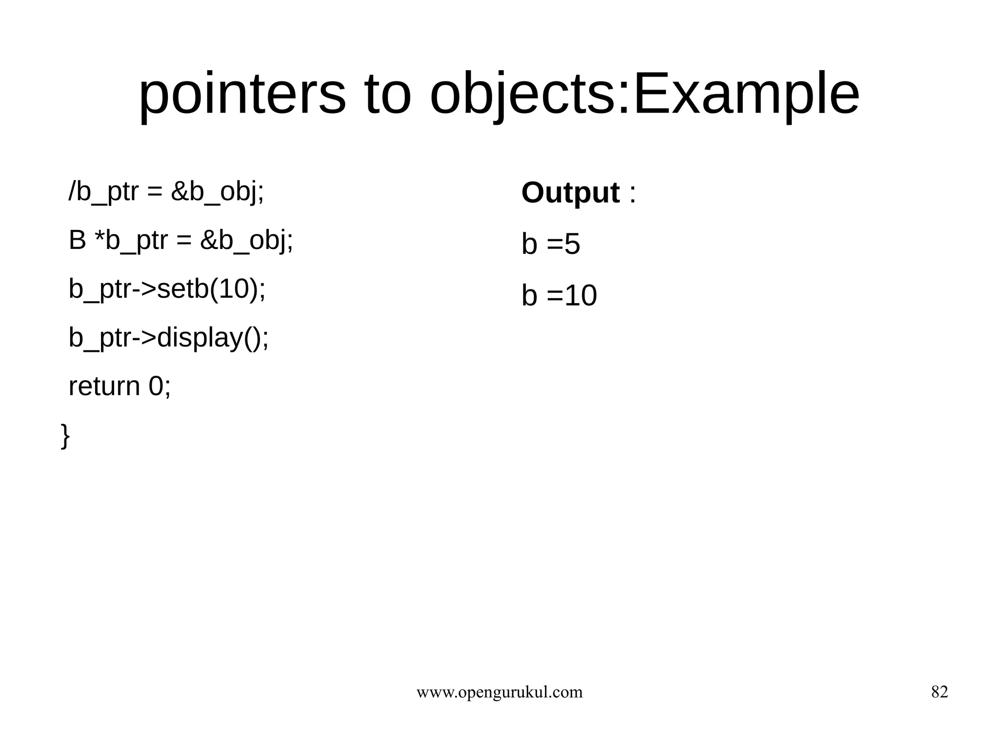 pointers to objects:Example
/b_ptr = &b_obj;                Output :
B *b_ptr = &b_obj;              b =5
b_ptr->setb(10);                b =10
b_ptr->display();
return 0;
}




                     www.opengurukul.com   82
 