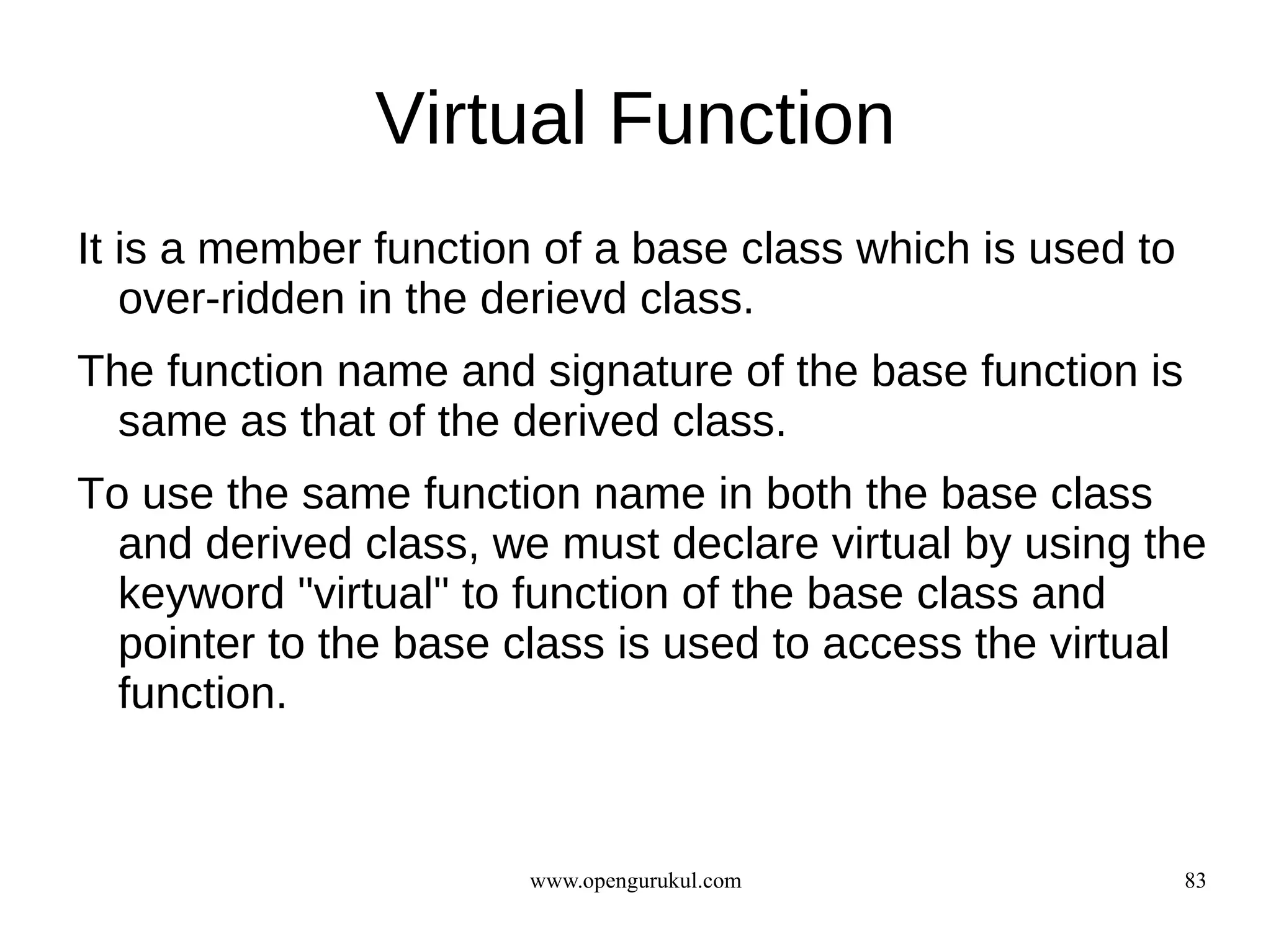 Virtual Function
It is a member function of a base class which is used to
   over-ridden in the derievd class.
The function name and signature of the base function is
  same as that of the derived class.
To use the same function name in both the base class
  and derived class, we must declare virtual by using the
  keyword "virtual" to function of the base class and
  pointer to the base class is used to access the virtual
  function.



                       www.opengurukul.com                 83
 